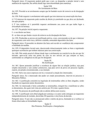 Parágrafo único. O requerente poderá pedir que o juiz, ao despachar a petição inicial e sem
audiência do requerido, Ihe arbitre desde logo uma mensalidade para mantença.
                                             Seção VIII
                                       Do Arrolamento de Bens
Art. 855. Procede-se ao arrolamento sempre que há fundado receio de extravio ou de dissipação
de bens.
Art. 856. Pode requerer o arrolamento todo aquele que tem interesse na conservação dos bens.
§ 1o O interesse do requerente pode resultar de direito já constituído ou que deva ser declarado
em ação própria.
§ 2o Aos credores só é permitido requerer arrolamento nos casos em que tenha lugar a
arrecadação de herança.
Art. 857. Na petição inicial exporá o requerente:
I - o seu direito aos bens;
II - os fatos em que funda o receio de extravio ou de dissipação dos bens.
Art. 858. Produzidas as provas em justificação prévia, o juiz, convencendo-se de que o interesse
do requerente corre sério risco, deferirá a medida, nomeando depositário dos bens.
Parágrafo único. O possuidor ou detentor dos bens será ouvido se a audiência não comprometer
a finalidade da medida.
Art. 859. O depositário lavrará auto, descrevendo minuciosamente todos os bens e registrando
quaisquer ocorrências que tenham interesse para sua conservação.
Art. 860. Não sendo possível efetuar desde logo o arrolamento ou concluí-lo no dia em que foi
iniciado, apor-se-ão selos nas portas da casa ou nos móveis em que estejam os bens,
continuando-se a diligência no dia que for designado.
                                             Seção IX
                                           Da Justificação
Art. 861. Quem pretender justificar a existência de algum fato ou relação jurídica, seja para
simples documento e sem caráter contencioso, seja para servir de prova em processo regular,
exporá, em petição circunstanciada, a sua intenção.
Art. 862. Salvo nos casos expressos em lei, é essencial a citação dos interessados.
Parágrafo único. Se o interessado não puder ser citado pessoalmente, intervirá no processo o
Ministério Público.
Art. 863. A justificação consistirá na inquirição de testemunhas sobre os fatos alegados, sendo
facultado ao requerente juntar documentos.
Art. 864. Ao interessado é lícito contraditar as testemunhas, reinquiri-las e manifestar-se sobre
os documentos, dos quais terá vista em cartório por 24 (vinte e quatro) horas.
Art. 865. No processo de justificação não se admite defesa nem recurso.
Art. 866. A justificação será afinal julgada por sentença e os autos serão entregues ao requerente
independentemente de traslado, decorridas 48 (quarenta e oito) horas da decisão.
Parágrafo único. O juiz não se pronunciará sobre o mérito da prova, limitando-se a verificar se
foram observadas as formalidades legais.
                                              Seção X
                              Dos Protestos, Notificações e Interpelações
 
