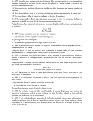 Art. 877. A mulher que, para garantia dos direitos do filho nascituro, quiser provar seu estado de
gravidez, requererá ao juiz que, ouvido o órgão do Ministério Público, mande examiná-la por
um médico de sua nomeação.
§ 1o O requerimento será instruído com a certidão de óbito da pessoa, de quem o nascituro é
sucessor.
§ 2o Será dispensado o exame se os herdeiros do falecido aceitarem a declaração da requerente.
§ 3o Em caso algum a falta do exame prejudicará os direitos do nascituro.
Art. 878. Apresentado o laudo que reconheça a gravidez, o juiz, por sentença, declarará a
requerente investida na posse dos direitos que assistam ao nascituro.
Parágrafo único. Se à requerente não couber o exercício do pátrio poder, o juiz nomeará curador
ao nascituro.
                                            Seção XIII
                                           Do Atentado
Art. 879. Comete atentado a parte que no curso do processo:
I - viola penhora, arresto, seqüestro ou imissão na posse;
II - prossegue em obra embargada;
III - pratica outra qualquer inovação ilegal no estado de fato.
Art. 880. A petição inicial será autuada em separado, observando-se, quanto ao procedimento, o
disposto nos arts. 802 e 803.
Parágrafo único. A ação de atentado será processada e julgada pelo juiz que conheceu
originariamente da causa principal, ainda que esta se encontre no tribunal.
Art. 881. A sentença, que julgar procedente a ação, ordenará o restabelecimento do estado
anterior, a suspensão da causa principal e a proibição de o réu falar nos autos até a purgação do
atentado.
Parágrafo único. A sentença poderá condenar o réu a ressarcir à parte lesada as perdas e danos
que sofreu em conseqüência do atentado.
                                           Seção XIV
                              Do Protesto e da Apreensão de Títulos
Art. 882. O protesto de títulos e contas judicialmente verificadas far-se-á nos casos e com
observância da lei especial.
Art. 883. O oficial intimará do protesto o devedor, por carta registrada ou entregando-lhe em
mãos o aviso.
Parágrafo único. Far-se-á, todavia, por edital, a intimação:
I - se o devedor não for encontrado na comarca;
II - quando se tratar de pessoa desconhecida ou incerta.
Art. 884. Se o oficial opuser dúvidas ou dificuldades à tomada do protesto ou à entrega do
respectivo instrumento, poderá a parte reclamar ao juiz. Ouvido o oficial, o juiz proferirá
sentença, que será transcrita no instrumento.
Art. 885. O juiz poderá ordenar a apreensão de título não restituído ou sonegado pelo emitente,
sacado ou aceitante; mas só decretará a prisão de quem o recebeu para firmar aceite ou efetuar
pagamento, se o portador provar, com justificação ou por documento, a entrega do título e a
recusa da devolução.
 