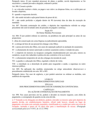 Parágrafo único. O juiz mandará processar de plano o pedido, ouvirá depoimentos se for
necessário e, estando provada a alegação, ordenará a prisão.
Art. 886. Cessará a prisão:
I - se o devedor restituir o título, ou pagar o seu valor e as despesas feitas, ou o exibir para ser
levado a depósito;
II - quando o requerente desistir;
III - não sendo iniciada a ação penal dentro do prazo da lei;
IV - não sendo proferido o julgado dentro de 90 (noventa) dias da data da execução do
mandado.
Art. 887. Havendo contestação do crédito, o depósito das importâncias referido no artigo
precedente não será levantado antes de passada em julgado a sentença.
                                           Seção XV
                                 De Outras Medidas Provisionais
Art. 888. O juiz poderá ordenar ou autorizar, na pendência da ação principal ou antes de sua
propositura:
I - obras de conservação em coisa litigiosa ou judicialmente apreendida;
II - a entrega de bens de uso pessoal do cônjuge e dos filhos;
III - a posse provisória dos filhos, nos casos de separação judicial ou anulação de casamento;
IV - o afastamento do menor autorizado a contrair casamento contra a vontade dos pais;
V - o depósito de menores ou incapazes castigados imoderadamente por seus pais, tutores ou
curadores, ou por eles induzidos à prática de atos contrários à lei ou à moral;
Vl - o afastamento temporário de um dos cônjuges da morada do casal;
Vll - a guarda e a educação dos filhos, regulado o direito de visita;
Vlll - a interdição ou a demolição de prédio para resguardar a saúde, a segurança ou outro
interesse público.
Art. 889. Na aplicação das medidas enumeradas no artigo antecedente observar-se-á o
procedimento estabelecido nos arts. 801 a 803.
Parágrafo único. Em caso de urgência, o juiz poderá autorizar ou ordenar as medidas, sem
audiência do requerido.
                                       LIVRO IV
                              DOS PROCEDIMENTOS ESPECIAIS
                                TÍTULO I
          DOS PROCEDIMENTOS ESPECIAIS DE JURISDIÇÃO CONTENCIOSA
                                   CAPÍTULO I
                     DA AÇÃO DE CONSIGNAÇÃO EM PAGAMENTO
Art. 890. Nos casos previstos em lei, poderá o devedor ou terceiro requerer, com efeito de
pagamento, a consignação da quantia ou da coisa devida.
§ 1o Tratando-se de obrigação em dinheiro, poderá o devedor ou terceiro optar pelo depósito da
quantia devida, em estabelecimento bancário, oficial onde houver, situado no lugar do
pagamento, em conta com correção monetária, cientificando-se o credor por carta com aviso de
recepção, assinado o prazo de 10 (dez) dias para a manifestação de recusa. (Parágrafo
acrescentado pela Lei nº 8.951, de 13.12.1994)
 