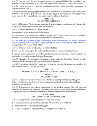 Art. 78. Para que o juiz declare, na mesma sentença, as responsabilidades dos obrigados, a que
se refere o artigo antecedente, o réu requererá, no prazo para contestar, a citação do chamado.
Art. 79. O juiz suspenderá o processo, mandando observar, quanto à citação e aos prazos, o
disposto nos arts. 72 e 74.
Art. 80. A sentença, que julgar procedente a ação, condenando os devedores, valerá como título
executivo, em favor do que satisfizer a dívida, para exigi-la, por inteiro, do devedor principal,
ou de cada um dos co-devedores a sua quota, na proporção que Ihes tocar.
                                        TÍTULO III
                                  DO MINISTÉRIO PÚBLICO
Art. 81. O Ministério Público exercerá o direito de ação nos casos previstos em lei, cabendo-lhe,
no processo, os mesmos poderes e ônus que às partes.
Art. 82. Compete ao Ministério Público intervir:
I - nas causas em que há interesses de incapazes;
II - nas causas concernentes ao estado da pessoa, pátrio poder, tutela, curatela, interdição,
casamento, declaração de ausência e disposições de última vontade;
III - nas ações que envolvam litígios coletivos pela posse da terra rural e nas demais causas em
que há interesse público evidenciado pela natureza da lide ou qualidade da parte. (Redação
dada pela Lei nº 9.415, de 23.12.1996)
Art. 83. Intervindo como fiscal da lei, o Ministério Público:
I - terá vista dos autos depois das partes, sendo intimado de todos os atos do processo;
II - poderá juntar documentos e certidões, produzir prova em audiência e requerer medidas ou
diligências necessárias ao descobrimento da verdade.
Art. 84. Quando a lei considerar obrigatória a intervenção do Ministério Público, a parte
promover-lhe-á a intimação sob pena de nulidade do processo.
Art. 85. O órgão do Ministério Público será civilmente responsável quando, no exercício de
suas funções, proceder com dolo ou fraude.
                                 TÍTULO IV
             DOS ÓRGÃOS JUDICIÁRIOS E DOS AUXILIARES DA JUSTIÇA
                                          CAPÍTULO I
                                       DA COMPETÊNCIA
Art. 86. As causas cíveis serão processadas e decididas, ou simplesmente decididas, pelos
órgãos jurisdicionais, nos limites de sua competência, ressalvada às partes a faculdade de
instituírem juízo arbitral.
Art. 87. Determina-se a competência no momento em que a ação é proposta. São irrelevantes as
modificações do estado de fato ou de direito ocorridas posteriormente, salvo quando suprimirem
o órgão judiciário ou alterarem a competência em razão da matéria ou da hierarquia.
                                     CAPÍTULO II
                            DA COMPETÊNCIA INTERNACIONAL
Art. 88. É competente a autoridade judiciária brasileira quando:
I - o réu, qualquer que seja a sua nacionalidade, estiver domiciliado no Brasil;
II - no Brasil tiver de ser cumprida a obrigação;
III - a ação se originar de fato ocorrido ou de fato praticado no Brasil.
 