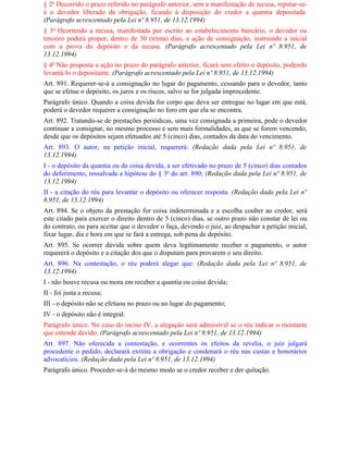 § 2o Decorrido o prazo referido no parágrafo anterior, sem a manifestação de recusa, reputar-se-
á o devedor liberado da obrigação, ficando à disposição do credor a quantia depositada.
(Parágrafo acrescentado pela Lei nº 8.951, de 13.12.1994)
§ 3o Ocorrendo a recusa, manifestada por escrito ao estabelecimento bancário, o devedor ou
terceiro poderá propor, dentro de 30 (trinta) dias, a ação de consignação, instruindo a inicial
com a prova do depósito e da recusa. (Parágrafo acrescentado pela Lei nº 8.951, de
13.12.1994)
§ 4o Não proposta a ação no prazo do parágrafo anterior, ficará sem efeito o depósito, podendo
levantá-lo o depositante. (Parágrafo acrescentado pela Lei nº 8.951, de 13.12.1994)
Art. 891. Requerer-se-á a consignação no lugar do pagamento, cessando para o devedor, tanto
que se efetue o depósito, os juros e os riscos, salvo se for julgada improcedente.
Parágrafo único. Quando a coisa devida for corpo que deva ser entregue no lugar em que está,
poderá o devedor requerer a consignação no foro em que ela se encontra.
Art. 892. Tratando-se de prestações periódicas, uma vez consignada a primeira, pode o devedor
continuar a consignar, no mesmo processo e sem mais formalidades, as que se forem vencendo,
desde que os depósitos sejam efetuados até 5 (cinco) dias, contados da data do vencimento.
Art. 893. O autor, na petição inicial, requererá: (Redação dada pela Lei nº 8.951, de
13.12.1994)
I - o depósito da quantia ou da coisa devida, a ser efetivado no prazo de 5 (cinco) dias contados
do deferimento, ressalvada a hipótese do § 3o do art. 890; (Redação dada pela Lei nº 8.951, de
13.12.1994)
II - a citação do réu para levantar o depósito ou oferecer resposta. (Redação dada pela Lei nº
8.951, de 13.12.1994)
Art. 894. Se o objeto da prestação for coisa indeterminada e a escolha couber ao credor, será
este citado para exercer o direito dentro de 5 (cinco) dias, se outro prazo não constar de lei ou
do contrato, ou para aceitar que o devedor o faça, devendo o juiz, ao despachar a petição inicial,
fixar lugar, dia e hora em que se fará a entrega, sob pena de depósito.
Art. 895. Se ocorrer dúvida sobre quem deva legitimamente receber o pagamento, o autor
requererá o depósito e a citação dos que o disputam para provarem o seu direito.
Art. 896. Na contestação, o réu poderá alegar que: (Redação dada pela Lei nº 8.951, de
13.12.1994)
I - não houve recusa ou mora em receber a quantia ou coisa devida;
II - foi justa a recusa;
III - o depósito não se efetuou no prazo ou no lugar do pagamento;
IV - o depósito não é integral.
Parágrafo único. No caso do inciso IV, a alegação será admissível se o réu indicar o montante
que entende devido. (Parágrafo acrescentado pela Lei nº 8.951, de 13.12.1994)
Art. 897. Não oferecida a contestação, e ocorrentes os efeitos da revelia, o juiz julgará
procedente o pedido, declarará extinta a obrigação e condenará o réu nas custas e honorários
advocatícios. (Redação dada pela Lei nº 8.951, de 13.12.1994)
Parágrafo único. Proceder-se-á do mesmo modo se o credor receber e der quitação.
 