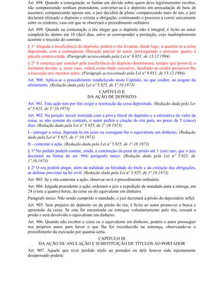 Art. 898. Quando a consignação se fundar em dúvida sobre quem deva legitimamente receber,
não comparecendo nenhum pretendente, converter-se-á o depósito em arrecadação de bens de
ausentes; comparecendo apenas um, o juiz decidirá de plano; comparecendo mais de um, o juiz
declarará efetuado o depósito e extinta a obrigação, continuando o processo a correr unicamente
entre os credores; caso em que se observará o procedimento ordinário.
Art. 899. Quando na contestação o réu alegar que o depósito não é integral, é lícito ao autor
completá-lo, dentro em 10 (dez) dias, salvo se corresponder a prestação, cujo inadimplemento
acarrete a rescisão do contrato.
§ 1o Alegada a insuficiência do depósito, poderá o réu levantar, desde logo, a quantia ou a coisa
depositada, com a conseqüente liberação parcial do autor, prosseguindo o processo quanto à
parcela controvertida. (Parágrafo acrescentado pela Lei nº 8.951, de 13.12.1994)
§ 2o A sentença que concluir pela insuficiência do depósito determinará, sempre que possível, o
montante devido, e, neste caso, valerá como título executivo, facultado ao credor promover-lhe
a execução nos mesmos autos. (Parágrafo acrescentado pela Lei nº 8.951, de 13.12.1994)
Art. 900. Aplica-se o procedimento estabelecido neste Capítulo, no que couber, ao resgate do
aforamento. (Redação dada pela Lei nº 5.925, de 1º.10.1973)
                                      CAPÍTULO II
                                  DA AÇÃO DE DEPÓSITO
Art. 901. Esta ação tem por fim exigir a restituição da coisa depositada. (Redação dada pela Lei
nº 5.925, de 1º.10.1973)
Art. 902. Na petição inicial instruída com a prova literal do depósito e a estimativa do valor da
coisa, se não constar do contrato, o autor pedirá a citação do réu para, no prazo de 5 (cinco)
dias: (Redação dada pela Lei nº 5.925, de 1º.10.1973)
I - entregar a coisa, depositá-la em juízo ou consignar-lhe o equivalente em dinheiro; (Redação
dada pela Lei nº 5.925, de 1º.10.1973)
II - contestar a ação. (Redação dada pela Lei nº 5.925, de 1º.10.1973)
§ 1o No pedido poderá constar, ainda, a cominação da pena de prisão até 1 (um) ano, que o juiz
decretará na forma do art. 904, parágrafo único. (Redação dada pela Lei nº 5.925, de
1º.10.1973)
§ 2o O réu poderá alegar, além da nulidade ou falsidade do título e da extinção das obrigações,
as defesas previstas na lei civil. (Redação dada pela Lei nº 5.925, de 1º.10.1973)
Art. 903. Se o réu contestar a ação, observar-se-á o procedimento ordinário.
Art. 904. Julgada procedente a ação, ordenará o juiz a expedição de mandado para a entrega, em
24 (vinte e quatro) horas, da coisa ou do equivalente em dinheiro.
Parágrafo único. Não sendo cumprido o mandado, o juiz decretará a prisão do depositário infiel.
Art. 905. Sem prejuízo do depósito ou da prisão do réu, é lícito ao autor promover a busca e
apreensão da coisa. Se esta for encontrada ou entregue voluntariamente pelo réu, cessará a
prisão e será devolvido o equivalente em dinheiro.
Art. 906. Quando não receber a coisa ou o equivalente em dinheiro, poderá o autor prosseguir
nos próprios autos para haver o que Ihe for reconhecido na sentença, observando-se o
procedimento da execução por quantia certa.
                             CAPÍTULO III
      DA AÇÃO DE ANULAÇÃO E SUBSTITUIÇÃO DE TÍTULOS AO PORTADOR
Art. 907. Aquele que tiver perdido título ao portador ou dele houver sido injustamente
desapossado poderá:
 