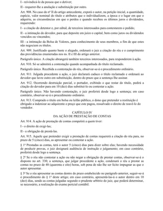 I - reivindicá-lo da pessoa que o detiver;
II - requerer-lhe a anulação e substituição por outro.
Art. 908. No caso do no II do artigo antecedente, exporá o autor, na petição inicial, a quantidade,
espécie, valor nominal do título e atributos que o individualizem, a época e o lugar em que o
adquiriu, as circunstâncias em que o perdeu e quando recebeu os últimos juros e dividendos,
requerendo:
I - a citação do detentor e, por edital, de terceiros interessados para contestarem o pedido;
II - a intimação do devedor, para que deposite em juízo o capital, bem como juros ou dividendos
vencidos ou vincendos;
III - a intimação da Bolsa de Valores, para conhecimento de seus membros, a fim de que estes
não negociem os títulos.
Art. 909. Justificado quanto baste o alegado, ordenará o juiz a citação do réu e o cumprimento
das providências enumeradas nos ns. II e III do artigo anterior.
Parágrafo único. A citação abrangerá também terceiros interessados, para responderem à ação.
Art. 910. Só se admitirá a contestação quando acompanhada do título reclamado.
Parágrafo único. Recebida a contestação do réu, observar-se-á o procedimento ordinário.
Art. 911. Julgada procedente a ação, o juiz declarará caduco o título reclamado e ordenará ao
devedor que lavre outro em substituição, dentro do prazo que a sentença Ihe assinar.
Art. 912. Ocorrendo destruição parcial, o portador, exibindo o que restar do título, pedirá a
citação do devedor para em 10 (dez) dias substituí-lo ou contestar a ação.
Parágrafo único. Não havendo contestação, o juiz proferirá desde logo a sentença; em caso
contrário, observar-se-á o procedimento ordinário.
Art. 913. Comprado o título em bolsa ou leilão público, o dono que pretender a restituição é
obrigado a indenizar ao adquirente o preço que este pagou, ressalvado o direito de reavê-lo do
vendedor.
                                        CAPÍTULO IV
                              DA AÇÃO DE PRESTAÇÃO DE CONTAS
Art. 914. A ação de prestação de contas competirá a quem tiver:
I - o direito de exigi-las;
II - a obrigação de prestá-las.
Art. 915. Aquele que pretender exigir a prestação de contas requererá a citação do réu para, no
prazo de 5 (cinco) dias, as apresentar ou contestar a ação.
§ 1o Prestadas as contas, terá o autor 5 (cinco) dias para dizer sobre elas; havendo necessidade
de produzir provas, o juiz designará audiência de instrução e julgamento; em caso contrário,
proferirá desde logo a sentença.
§ 2o Se o réu não contestar a ação ou não negar a obrigação de prestar contas, observar-se-á o
disposto no art. 330; a sentença, que julgar procedente a ação, condenará o réu a prestar as
contas no prazo de 48 (quarenta e oito) horas, sob pena de não Ihe ser lícito impugnar as que o
autor apresentar.
§ 3o Se o réu apresentar as contas dentro do prazo estabelecido no parágrafo anterior, seguir-se-á
o procedimento do § 1o deste artigo; em caso contrário, apresentá-las-á o autor dentro em 10
(dez) dias, sendo as contas julgadas segundo o prudente arbítrio do juiz, que poderá determinar,
se necessário, a realização do exame pericial contábil.
 