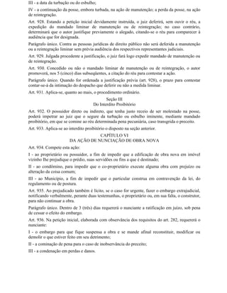 III - a data da turbação ou do esbulho;
IV - a continuação da posse, embora turbada, na ação de manutenção; a perda da posse, na ação
de reintegração.
Art. 928. Estando a petição inicial devidamente instruída, o juiz deferirá, sem ouvir o réu, a
expedição do mandado liminar de manutenção ou de reintegração; no caso contrário,
determinará que o autor justifique previamente o alegado, citando-se o réu para comparecer à
audiência que for designada.
Parágrafo único. Contra as pessoas jurídicas de direito público não será deferida a manutenção
ou a reintegração liminar sem prévia audiência dos respectivos representantes judiciais.
Art. 929. Julgada procedente a justificação, o juiz fará logo expedir mandado de manutenção ou
de reintegração.
Art. 930. Concedido ou não o mandado liminar de manutenção ou de reintegração, o autor
promoverá, nos 5 (cinco) dias subseqüentes, a citação do réu para contestar a ação.
Parágrafo único. Quando for ordenada a justificação prévia (art. 928), o prazo para contestar
contar-se-á da intimação do despacho que deferir ou não a medida liminar.
Art. 931. Aplica-se, quanto ao mais, o procedimento ordinário.
                                            Seção III
                                     Do Interdito Proibitório
Art. 932. O possuidor direto ou indireto, que tenha justo receio de ser molestado na posse,
poderá impetrar ao juiz que o segure da turbação ou esbulho iminente, mediante mandado
proibitório, em que se comine ao réu determinada pena pecuniária, caso transgrida o preceito.
Art. 933. Aplica-se ao interdito proibitório o disposto na seção anterior.
                                   CAPÍTULO VI
                       DA AÇÃO DE NUNCIAÇÃO DE OBRA NOVA
Art. 934. Compete esta ação:
I - ao proprietário ou possuidor, a fim de impedir que a edificação de obra nova em imóvel
vizinho Ihe prejudique o prédio, suas servidões ou fins a que é destinado;
II - ao condômino, para impedir que o co-proprietário execute alguma obra com prejuízo ou
alteração da coisa comum;
III - ao Município, a fim de impedir que o particular construa em contravenção da lei, do
regulamento ou de postura.
Art. 935. Ao prejudicado também é lícito, se o caso for urgente, fazer o embargo extrajudicial,
notificando verbalmente, perante duas testemunhas, o proprietário ou, em sua falta, o construtor,
para não continuar a obra.
Parágrafo único. Dentro de 3 (três) dias requererá o nunciante a ratificação em juízo, sob pena
de cessar o efeito do embargo.
Art. 936. Na petição inicial, elaborada com observância dos requisitos do art. 282, requererá o
nunciante:
I - o embargo para que fique suspensa a obra e se mande afinal reconstituir, modificar ou
demolir o que estiver feito em seu detrimento;
II - a cominação de pena para o caso de inobservância do preceito;
III - a condenação em perdas e danos.
 