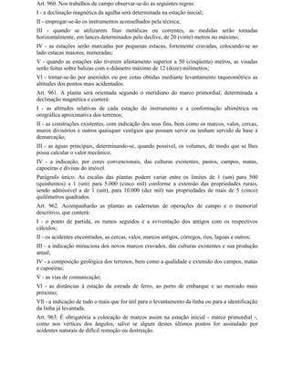 Art. 960. Nos trabalhos de campo observar-se-ão as seguintes regras:
I - a declinação magnética da agulha será determinada na estação inicial;
II - empregar-se-ão os instrumentos aconselhados pela técnica;
III - quando se utilizarem fitas metálicas ou correntes, as medidas serão tomadas
horizontalmente, em lances determinados pelo declive, de 20 (vinte) metros no máximo;
IV - as estações serão marcadas por pequenas estacas, fortemente cravadas, colocando-se ao
lado estacas maiores, numeradas;
V - quando as estações não tiverem afastamento superior a 50 (cinqüenta) metros, as visadas
serão feitas sobre balizas com o diâmetro máximo de 12 (doze) milímetros;
Vl - tomar-se-ão por aneróides ou por cotas obtidas mediante levantamento taqueométrico as
altitudes dos pontos mais acidentados.
Art. 961. A planta será orientada segundo o meridiano do marco primordial, determinada a
declinação magnética e conterá:
I - as altitudes relativas de cada estação do instrumento e a conformação altimétrica ou
orográfica aproximativa dos terrenos;
II - as construções existentes, com indicação dos seus fins, bem como os marcos, valos, cercas,
muros divisórios e outros quaisquer vestígios que possam servir ou tenham servido de base à
demarcação;
III - as águas principais, determinando-se, quando possível, os volumes, de modo que se Ihes
possa calcular o valor mecânico;
IV - a indicação, por cores convencionais, das culturas existentes, pastos, campos, matas,
capoeiras e divisas do imóvel.
Parágrafo único. As escalas das plantas podem variar entre os limites de 1 (um) para 500
(quinhentos) a 1 (um) para 5.000 (cinco mil) conforme a extensão das propriedades rurais,
sendo admissível a de 1 (um), para 10.000 (dez mil) nas propriedades de mais de 5 (cinco)
quilômetros quadrados.
Art. 962. Acompanharão as plantas as cadernetas de operações de campo e o memorial
descritivo, que conterá:
I - o ponto de partida, os rumos seguidos e a aviventação dos antigos com os respectivos
cálculos;
II - os acidentes encontrados, as cercas, valos, marcos antigos, córregos, rios, lagoas e outros;
III - a indicação minuciosa dos novos marcos cravados, das culturas existentes e sua produção
anual;
IV - a composição geológica dos terrenos, bem como a qualidade e extensão dos campos, matas
e capoeiras;
V - as vias de comunicação;
Vl - as distâncias à estação da estrada de ferro, ao porto de embarque e ao mercado mais
próximo;
Vll - a indicação de tudo o mais que for útil para o levantamento da linha ou para a identificação
da linha já levantada.
Art. 963. É obrigatória a colocação de marcos assim na estação inicial - marco primordial -,
como nos vértices dos ângulos, salvo se algum destes últimos pontos for assinalado por
acidentes naturais de difícil remoção ou destruição.
 