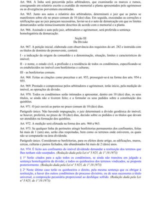 Art. 964. A linha será percorrida pelos arbitradores, que examinarão os marcos e rumos,
consignando em relatório escrito a exatidão do memorial e planta apresentados pelo agrimensor
ou as divergências porventura encontradas.
Art. 965. Junto aos autos o relatório dos arbitradores, determinará o juiz que as partes se
manifestem sobre ele no prazo comum de 10 (dez) dias. Em seguida, executadas as correções e
retificações que ao juiz pareçam necessárias, lavrar-se-á o auto de demarcação em que os limites
demarcandos serão minuciosamente descritos de acordo com o memorial e a planta.
Art. 966. Assinado o auto pelo juiz, arbitradores e agrimensor, será proferida a sentença
homologatória da demarcação.
                                            Seção III
                                           Da Divisão
Art. 967. A petição inicial, elaborada com observância dos requisitos do art. 282 e instruída com
os títulos de domínio do promovente, conterá:
I - a indicação da origem da comunhão e a denominação, situação, limites e característicos do
imóvel;
II - o nome, o estado civil, a profissão e a residência de todos os condôminos, especificando-se
os estabelecidos no imóvel com benfeitorias e culturas;
III - as benfeitorias comuns.
Art. 968. Feitas as citações como preceitua o art. 953, prosseguir-se-á na forma dos arts. 954 e
955.
Art. 969. Prestado o compromisso pelos arbitradores e agrimensor, terão início, pela medição do
imóvel, as operações de divisão.
Art. 970. Todos os condôminos serão intimados a apresentar, dentro em 10 (dez) dias, os seus
títulos, se ainda não o tiverem feito; e a formular os seus pedidos sobre a constituição dos
quinhões.
Art. 971. O juiz ouvirá as partes no prazo comum de 10 (dez) dias.
Parágrafo único. Não havendo impugnação, o juiz determinará a divisão geodésica do imóvel;
se houver, proferirá, no prazo de 10 (dez) dias, decisão sobre os pedidos e os títulos que devam
ser atendidos na formação dos quinhões.
Art. 972. A medição será efetuada na forma dos arts. 960 a 963.
Art. 973. Se qualquer linha do perímetro atingir benfeitorias permanentes dos confinantes, feitas
há mais de 1 (um) ano, serão elas respeitadas, bem como os terrenos onde estiverem, os quais
não se computarão na área dividenda.
Parágrafo único. Consideram-se benfeitorias, para os efeitos deste artigo, as edificações, muros,
cercas, culturas e pastos fechados, não abandonados há mais de 2 (dois) anos.
Art. 974. É lícito aos confinantes do imóvel dividendo demandar a restituição dos terrenos que
Ihes tenham sido usurpados. (Redação dada pela Lei nº 5.925, de 1º.10.1973)
§ 1o Serão citados para a ação todos os condôminos, se ainda não transitou em julgado a
sentença homologatória da divisão; e todos os quinhoeiros dos terrenos vindicados, se proposta
posteriormente. (Redação dada pela Lei nº 5.925, de 1º.10.1973)
§ 2o Neste último caso terão os quinhoeiros o direito, pela mesma sentença que os obrigar à
restituição, a haver dos outros condôminos do processo divisório, ou de seus sucessores a título
universal, a composição pecuniária proporcional ao desfalque sofrido. (Redação dada pela Lei
nº 5.925, de 1º.10.1973)
 