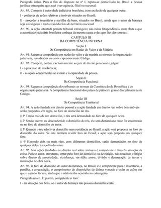 Parágrafo único. Para o fim do disposto no no I, reputa-se domiciliada no Brasil a pessoa
jurídica estrangeira que aqui tiver agência, filial ou sucursal.
Art. 89. Compete à autoridade judiciária brasileira, com exclusão de qualquer outra:
I - conhecer de ações relativas a imóveis situados no Brasil;
II - proceder a inventário e partilha de bens, situados no Brasil, ainda que o autor da herança
seja estrangeiro e tenha residido fora do território nacional.
Art. 90. A ação intentada perante tribunal estrangeiro não induz litispendência, nem obsta a que
a autoridade judiciária brasileira conheça da mesma causa e das que Ihe são conexas.
                                       CAPÍTULO III
                                 DA COMPETÊNCIA INTERNA
                                          Seção I
                        Da Competência em Razão do Valor e da Matéria
Art. 91. Regem a competência em razão do valor e da matéria as normas de organização
judiciária, ressalvados os casos expressos neste Código.
Art. 92. Compete, porém, exclusivamente ao juiz de direito processar e julgar:
I - o processo de insolvência;
II - as ações concernentes ao estado e à capacidade da pessoa.
                                          Seção II
                                   Da Competência Funcional
Art. 93. Regem a competência dos tribunais as normas da Constituição da República e de
organização judiciária. A competência funcional dos juízes de primeiro grau é disciplinada neste
Código.
                                          Seção III
                                   Da Competência Territorial
Art. 94. A ação fundada em direito pessoal e a ação fundada em direito real sobre bens móveis
serão propostas, em regra, no foro do domicílio do réu.
§ 1o Tendo mais de um domicílio, o réu será demandado no foro de qualquer deles.
§ 2o Sendo incerto ou desconhecido o domicílio do réu, ele será demandado onde for encontrado
ou no foro do domicílio do autor.
§ 3o Quando o réu não tiver domicílio nem residência no Brasil, a ação será proposta no foro do
domicílio do autor. Se este também residir fora do Brasil, a ação será proposta em qualquer
foro.
§ 4o Havendo dois ou mais réus, com diferentes domicílios, serão demandados no foro de
qualquer deles, à escolha do autor.
Art. 95. Nas ações fundadas em direito real sobre imóveis é competente o foro da situação da
coisa. Pode o autor, entretanto, optar pelo foro do domicílio ou de eleição, não recaindo o litígio
sobre direito de propriedade, vizinhança, servidão, posse, divisão e demarcação de terras e
nunciação de obra nova.
Art. 96. O foro do domicílio do autor da herança, no Brasil, é o competente para o inventário, a
partilha, a arrecadação, o cumprimento de disposições de última vontade e todas as ações em
que o espólio for réu, ainda que o óbito tenha ocorrido no estrangeiro.
Parágrafo único. É, porém, competente o foro:
I - da situação dos bens, se o autor da herança não possuía domicílio certo;
 