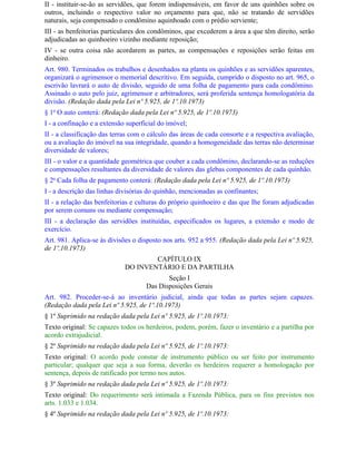 II - instituir-se-ão as servidões, que forem indispensáveis, em favor de uns quinhões sobre os
outros, incluindo o respectivo valor no orçamento para que, não se tratando de servidões
naturais, seja compensado o condômino aquinhoado com o prédio serviente;
III - as benfeitorias particulares dos condôminos, que excederem a área a que têm direito, serão
adjudicadas ao quinhoeiro vizinho mediante reposição;
IV - se outra coisa não acordarem as partes, as compensações e reposições serão feitas em
dinheiro.
Art. 980. Terminados os trabalhos e desenhados na planta os quinhões e as servidões aparentes,
organizará o agrimensor o memorial descritivo. Em seguida, cumprido o disposto no art. 965, o
escrivão lavrará o auto de divisão, seguido de uma folha de pagamento para cada condômino.
Assinado o auto pelo juiz, agrimensor e arbitradores, será proferida sentença homologatória da
divisão. (Redação dada pela Lei nº 5.925, de 1º.10.1973)
§ 1o O auto conterá: (Redação dada pela Lei nº 5.925, de 1º.10.1973)
I - a confinação e a extensão superficial do imóvel;
II - a classificação das terras com o cálculo das áreas de cada consorte e a respectiva avaliação,
ou a avaliação do imóvel na sua integridade, quando a homogeneidade das terras não determinar
diversidade de valores;
III - o valor e a quantidade geométrica que couber a cada condômino, declarando-se as reduções
e compensações resultantes da diversidade de valores das glebas componentes de cada quinhão.
§ 2o Cada folha de pagamento conterá: (Redação dada pela Lei nº 5.925, de 1º.10.1973)
I - a descrição das linhas divisórias do quinhão, mencionadas as confinantes;
II - a relação das benfeitorias e culturas do próprio quinhoeiro e das que Ihe foram adjudicadas
por serem comuns ou mediante compensação;
III - a declaração das servidões instituídas, especificados os lugares, a extensão e modo de
exercício.
Art. 981. Aplica-se às divisões o disposto nos arts. 952 a 955. (Redação dada pela Lei nº 5.925,
de 1º.10.1973)
                                     CAPÍTULO IX
                             DO INVENTÁRIO E DA PARTILHA
                                            Seção I
                                     Das Disposições Gerais
Art. 982. Proceder-se-á ao inventário judicial, ainda que todas as partes sejam capazes.
(Redação dada pela Lei nº 5.925, de 1º.10.1973)
§ 1º Suprimido na redação dada pela Lei nº 5.925, de 1º.10.1973:
Texto original: Se capazes todos os herdeiros, podem, porém, fazer o inventário e a partilha por
acordo extrajudicial.
§ 2º Suprimido na redação dada pela Lei nº 5.925, de 1º.10.1973:
Texto original: O acordo pode constar de instrumento público ou ser feito por instrumento
particular; qualquer que seja a sua forma, deverão os herdeiros requerer a homologação por
sentença, depois de ratificado por termo nos autos.
§ 3º Suprimido na redação dada pela Lei nº 5.925, de 1º.10.1973:
Texto original: Do requerimento será intimada a Fazenda Pública, para os fins previstos nos
arts. 1.033 e 1.034.
§ 4º Suprimido na redação dada pela Lei nº 5.925, de 1º.10.1973:
 