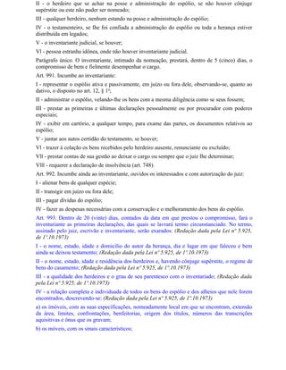 II - o herdeiro que se achar na posse e administração do espólio, se não houver cônjuge
supérstite ou este não puder ser nomeado;
III - qualquer herdeiro, nenhum estando na posse e administração do espólio;
IV - o testamenteiro, se Ihe foi confiada a administração do espólio ou toda a herança estiver
distribuída em legados;
V - o inventariante judicial, se houver;
Vl - pessoa estranha idônea, onde não houver inventariante judicial.
Parágrafo único. O inventariante, intimado da nomeação, prestará, dentro de 5 (cinco) dias, o
compromisso de bem e fielmente desempenhar o cargo.
Art. 991. Incumbe ao inventariante:
I - representar o espólio ativa e passivamente, em juízo ou fora dele, observando-se, quanto ao
dativo, o disposto no art. 12, § 1o;
II - administrar o espólio, velando-lhe os bens com a mesma diligência como se seus fossem;
III - prestar as primeiras e últimas declarações pessoalmente ou por procurador com poderes
especiais;
IV - exibir em cartório, a qualquer tempo, para exame das partes, os documentos relativos ao
espólio;
V - juntar aos autos certidão do testamento, se houver;
Vl - trazer à colação os bens recebidos pelo herdeiro ausente, renunciante ou excluído;
Vll - prestar contas de sua gestão ao deixar o cargo ou sempre que o juiz Ihe determinar;
Vlll - requerer a declaração de insolvência (art. 748).
Art. 992. Incumbe ainda ao inventariante, ouvidos os interessados e com autorização do juiz:
I - alienar bens de qualquer espécie;
II - transigir em juízo ou fora dele;
III - pagar dívidas do espólio;
IV - fazer as despesas necessárias com a conservação e o melhoramento dos bens do espólio.
Art. 993. Dentro de 20 (vinte) dias, contados da data em que prestou o compromisso, fará o
inventariante as primeiras declarações, das quais se lavrará termo circunstanciado. No termo,
assinado pelo juiz, escrivão e inventariante, serão exarados: (Redação dada pela Lei nº 5.925,
de 1º.10.1973)
I - o nome, estado, idade e domicílio do autor da herança, dia e lugar em que faleceu e bem
ainda se deixou testamento; (Redação dada pela Lei nº 5.925, de 1º.10.1973)
II - o nome, estado, idade e residência dos herdeiros e, havendo cônjuge supérstite, o regime de
bens do casamento; (Redação dada pela Lei nº 5.925, de 1º.10.1973)
III - a qualidade dos herdeiros e o grau de seu parentesco com o inventariado; (Redação dada
pela Lei nº 5.925, de 1º.10.1973)
IV - a relação completa e individuada de todos os bens do espólio e dos alheios que nele forem
encontrados, descrevendo-se: (Redação dada pela Lei nº 5.925, de 1º.10.1973)
a) os imóveis, com as suas especificações, nomeadamente local em que se encontram, extensão
da área, limites, confrontações, benfeitorias, origem dos títulos, números das transcrições
aquisitivas e ônus que os gravam;
b) os móveis, com os sinais característicos;
 