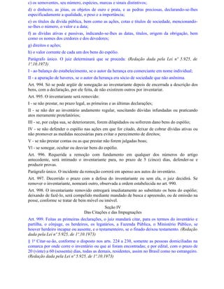 c) os semoventes, seu número, espécies, marcas e sinais distintivos;
d) o dinheiro, as jóias, os objetos de ouro e prata, e as pedras preciosas, declarando-se-lhes
especificadamente a qualidade, o peso e a importância;
e) os títulos da dívida pública, bem como as ações, cotas e títulos de sociedade, mencionando-
se-lhes o número, o valor e a data;
f) as dívidas ativas e passivas, indicando-se-lhes as datas, títulos, origem da obrigação, bem
como os nomes dos credores e dos devedores;
g) direitos e ações;
h) o valor corrente de cada um dos bens do espólio.
Parágrafo único. O juiz determinará que se proceda: (Redação dada pela Lei nº 5.925, de
1º.10.1973)
I - ao balanço do estabelecimento, se o autor da herança era comerciante em nome individual;
II - a apuração de haveres, se o autor da herança era sócio de sociedade que não anônima.
Art. 994. Só se pode argüir de sonegação ao inventariante depois de encerrada a descrição dos
bens, com a declaração, por ele feita, de não existirem outros por inventariar.
Art. 995. O inventariante será removido:
I - se não prestar, no prazo legal, as primeiras e as últimas declarações;
II - se não der ao inventário andamento regular, suscitando dúvidas infundadas ou praticando
atos meramente protelatórios;
III - se, por culpa sua, se deteriorarem, forem dilapidados ou sofrerem dano bens do espólio;
IV - se não defender o espólio nas ações em que for citado, deixar de cobrar dívidas ativas ou
não promover as medidas necessárias para evitar o perecimento de direitos;
V - se não prestar contas ou as que prestar não forem julgadas boas;
Vl - se sonegar, ocultar ou desviar bens do espólio.
Art. 996. Requerida a remoção com fundamento em qualquer dos números do artigo
antecedente, será intimado o inventariante para, no prazo de 5 (cinco) dias, defender-se e
produzir provas.
Parágrafo único. O incidente da remoção correrá em apenso aos autos do inventário.
Art. 997. Decorrido o prazo com a defesa do inventariante ou sem ela, o juiz decidirá. Se
remover o inventariante, nomeará outro, observada a ordem estabelecida no art. 990.
Art. 998. O inventariante removido entregará imediatamente ao substituto os bens do espólio;
deixando de fazê-lo, será compelido mediante mandado de busca e apreensão, ou de emissão na
posse, conforme se tratar de bem móvel ou imóvel.
                                            Seção IV
                                 Das Citações e das Impugnações
Art. 999. Feitas as primeiras declarações, o juiz mandará citar, para os termos do inventário e
partilha, o cônjuge, os herdeiros, os legatários, a Fazenda Pública, o Ministério Público, se
houver herdeiro incapaz ou ausente, e o testamenteiro, se o finado deixou testamento. (Redação
dada pela Lei nº 5.925, de 1º.10.1973)
§ 1o Citar-se-ão, conforme o disposto nos arts. 224 a 230, somente as pessoas domiciliadas na
comarca por onde corre o inventário ou que aí foram encontradas; e por edital, com o prazo de
20 (vinte) a 60 (sessenta) dias, todas as demais, residentes, assim no Brasil como no estrangeiro.
(Redação dada pela Lei nº 5.925, de 1º.10.1973)
 