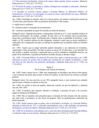 § 2o Das primeiras declarações extrair-se-ão tantas cópias quantas forem as partes. (Redação
dada pela Lei nº 5.925, de 1º.10.1973)
§ 3o O oficial de justiça, ao proceder à citação, entregará um exemplar a cada parte. (Redação
dada pela Lei nº 5.925, de 1º.10.1973)
§ 4o Incumbe ao escrivão remeter cópias à Fazenda Pública, ao Ministério Público, ao
testamenteiro, se houver, e ao advogado, se a parte já estiver representada nos autos. (Redação
dada pela Lei nº 5.925, de 1º.10.1973)
Art. 1.000. Concluídas as citações, abrir-se-á vista às partes, em cartório e pelo prazo comum de
10 (dez) dias, para dizerem sobre as primeiras declarações. Cabe à parte:
I - argüir erros e omissões;
II - reclamar contra a nomeação do inventariante;
III - contestar a qualidade de quem foi incluído no título de herdeiro.
Parágrafo único. Julgando procedente a impugnação referida no no I, o juiz mandará retificar as
primeiras declarações. Se acolher o pedido, de que trata o n o II, nomeará outro inventariante,
observada a preferência legal. Verificando que a disputa sobre a qualidade de herdeiro, a que
alude o no III, constitui matéria de alta indagação, remeterá a parte para os meios ordinários e
sobrestará, até o julgamento da ação, na entrega do quinhão que na partilha couber ao herdeiro
admitido.
Art. 1.001. Aquele que se julgar preterido poderá demandar a sua admissão no inventário,
requerendo-o antes da partilha. Ouvidas as partes no prazo de 10 (dez) dias, o juiz decidirá. Se
não acolher o pedido, remeterá o requerente para os meios ordinários, mandando reservar, em
poder do inventariante, o quinhão do herdeiro excluído até que se decida o litígio.
Art. 1.002. A Fazenda Pública, no prazo de 20 (vinte) dias, após a vista de que trata o art. 1.000,
informará ao juízo, de acordo com os dados que constam de seu cadastro imobiliário, o valor
dos bens de raiz descritos nas primeiras declarações. (Redação dada pela Lei nº 5.925, de
1º.10.1973)
                                             Seção V
                               Da Avaliação e do Cálculo do Imposto
Art. 1.003. Findo o prazo do art. 1.000, sem impugnação ou decidida a que houver sido oposta,
o juiz nomeará um perito para avaliar os bens do espólio, se não houver na comarca avaliador
judicial.
Parágrafo único. No caso previsto no art. 993, parágrafo único, o juiz nomeará um contador
para levantar o balanço ou apurar os haveres.
Art. 1.004. Ao avaliar os bens do espólio, observará o perito, no que for aplicável, o disposto
nos arts. 681 a 683.
Art. 1.005. O herdeiro que requerer, durante a avaliação, a presença do juiz e do escrivão,
pagará as despesas da diligência.
Art. 1.006. Não se expedirá carta precatória para a avaliação de bens situados fora da comarca
por onde corre o inventário, se eles forem de pequeno valor ou perfeitamente conhecidos do
perito nomeado.
Art. 1.007. Sendo capazes todas as partes, não se procederá à avaliação, se a Fazenda Pública,
intimada na forma do art. 237, I, concordar expressamente com o valor atribuído, nas primeiras
declarações, aos bens do espólio. (Redação dada pela Lei nº 5.925, de 1º.10.1973)
Art. 1.008. Se os herdeiros concordarem com o valor dos bens declarados pela Fazenda Pública,
a avaliação cingir-se-á aos demais. (Redação dada pela Lei nº 5.925, de 1º.10.1973)
 