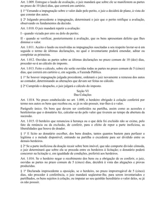 Art. 1.009. Entregue o laudo de avaliação, o juiz mandará que sobre ele se manifestem as partes
no prazo de 10 (dez) dias, que correrá em cartório.
§ 1o Versando a impugnação sobre o valor dado pelo perito, o juiz a decidirá de plano, à vista do
que constar dos autos.
§ 2o Julgando procedente a impugnação, determinará o juiz que o perito retifique a avaliação,
observando os fundamentos da decisão.
Art. 1.010. O juiz mandará repetir a avaliação:
I - quando viciada por erro ou dolo do perito;
II - quando se verificar, posteriormente à avaliação, que os bens apresentam defeito que Ihes
diminui o valor.
Art. 1.011. Aceito o laudo ou resolvidas as impugnações suscitadas a seu respeito lavrar-se-á em
seguida o termo de últimas declarações, no qual o inventariante poderá emendar, aditar ou
completar as primeiras.
Art. 1.012. Ouvidas as partes sobre as últimas declarações no prazo comum de 10 (dez) dias,
proceder-se-á ao cálculo do imposto.
Art. 1.013. Feito o cálculo, sobre ele serão ouvidas todas as partes no prazo comum de 5 (cinco)
dias, que correrá em cartório e, em seguida, a Fazenda Pública.
§ 1o Se houver impugnação julgada procedente, ordenará o juiz novamente a remessa dos autos
ao contador, determinando as alterações que devam ser feitas no cálculo.
§ 2o Cumprido o despacho, o juiz julgará o cálculo do imposto.
                                           Seção VI
                                          Das Colações
Art. 1.014. No prazo estabelecido no art. 1.000, o herdeiro obrigado à colação conferirá por
termo nos autos os bens que recebeu ou, se já os não possuir, trar-lhes-á o valor.
Parágrafo único. Os bens que devem ser conferidos na partilha, assim como as acessões e
benfeitorias que o donatário fez, calcular-se-ão pelo valor que tiverem ao tempo da abertura da
sucessão.
Art. 1.015. O herdeiro que renunciou à herança ou o que dela foi excluído não se exime, pelo
fato da renúncia ou da exclusão, de conferir, para o efeito de repor a parte inoficiosa, as
liberalidades que houve do doador.
§ 1o E lícito ao donatário escolher, dos bens doados, tantos quantos bastem para perfazer a
legítima e a metade disponível, entrando na partilha o excedente para ser dividido entre os
demais herdeiros.
§ 2o Se a parte inoficiosa da doação recair sobre bem imóvel, que não comporte divisão cômoda,
o juiz determinará que sobre ela se proceda entre os herdeiros à licitação; o donatário poderá
concorrer na licitação e, em igualdade de condições, preferirá aos herdeiros.
Art. 1.016. Se o herdeiro negar o recebimento dos bens ou a obrigação de os conferir, o juiz,
ouvidas as partes no prazo comum de 5 (cinco) dias, decidirá à vista das alegações e provas
produzidas.
§ 1o Declarada improcedente a oposição, se o herdeiro, no prazo improrrogável de 5 (cinco)
dias, não proceder à conferência, o juiz mandará seqüestrar-lhe, para serem inventariados e
partilhados, os bens sujeitos à colação, ou imputar ao seu quinhão hereditário o valor deles, se já
os não possuir.
 