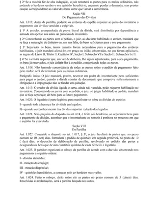 § 2o Se a matéria for de alta indagação, o juiz remeterá as partes para os meios ordinários, não
podendo o herdeiro receber o seu quinhão hereditário, enquanto pender a demanda, sem prestar
caução correspondente ao valor dos bens sobre que versar a conferência.
                                          Seção VII
                                   Do Pagamento das Dívidas
Art. 1.017. Antes da partilha, poderão os credores do espólio requerer ao juízo do inventário o
pagamento das dívidas vencidas e exigíveis.
§ 1o A petição, acompanhada de prova literal da dívida, será distribuída por dependência e
autuada em apenso aos autos do processo de inventário.
§ 2o Concordando as partes com o pedido, o juiz, ao declarar habilitado o credor, mandará que
se faça a separação de dinheiro ou, em sua falta, de bens suficientes para o seu pagamento.
§ 3o Separados os bens, tantos quantos forem necessários para o pagamento dos credores
habilitados, o juiz mandará aliená-los em praça ou leilão, observadas, no que forem aplicáveis,
as regras do Livro II, Título II, Capítulo IV, Seção I, Subseção Vll e Seção II, Subseções I e II.
§ 4o Se o credor requerer que, em vez de dinheiro, Ihe sejam adjudicados, para o seu pagamento,
os bens já reservados, o juiz deferir-lhe-á o pedido, concordando todas as partes.
Art. 1.018. Não havendo concordância de todas as partes sobre o pedido de pagamento feito
pelo credor, será ele remetido para os meios ordinários.
Parágrafo único. O juiz mandará, porém, reservar em poder do inventariante bens suficientes
para pagar o credor, quando a dívida constar de documento que comprove suficientemente a
obrigação e a impugnação não se fundar em quitação.
Art. 1.019. O credor de dívida líquida e certa, ainda não vencida, pode requerer habilitação no
inventário. Concordando as partes com o pedido, o juiz, ao julgar habilitado o crédito, mandará
que se faça separação de bens para o futuro pagamento.
Art. 1.020. O legatário é parte legítima para manifestar-se sobre as dívidas do espólio:
I - quando toda a herança for dividida em legados;
II - quando o reconhecimento das dívidas importar redução dos legados.
Art. 1.021. Sem prejuízo do disposto no art. 674, é lícito aos herdeiros, ao separarem bens para
o pagamento de dívidas, autorizar que o inventariante os nomeie à penhora no processo em que
o espólio for executado.
                                           Seção VIII
                                           Da Partilha
Art. 1.022. Cumprido o disposto no art. 1.017, § 3o, o juiz facultará às partes que, no prazo
comum de 10 (dez) dias, formulem o pedido de quinhão; em seguida proferirá, no prazo de 10
( dez) dias, o despacho de deliberação da partilha, resolvendo os pedidos das partes e
designando os bens que devam constituir quinhão de cada herdeiro e legatário.
Art. 1.023. O partidor organizará o esboço da partilha de acordo com a decisão, observando nos
pagamentos a seguinte ordem:
I - dívidas atendidas;
II - meação do cônjuge;
III - meação disponível;
IV - quinhões hereditários, a começar pelo co-herdeiro mais velho.
Art. 1.024. Feito o esboço, dirão sobre ele as partes no prazo comum de 5 (cinco) dias.
Resolvidas as reclamações, será a partilha lançada nos autos.
 
