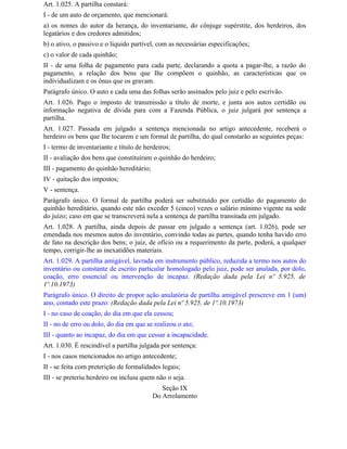 Art. 1.025. A partilha constará:
I - de um auto de orçamento, que mencionará:
a) os nomes do autor da herança, do inventariante, do cônjuge supérstite, dos herdeiros, dos
legatários e dos credores admitidos;
b) o ativo, o passivo e o líquido partível, com as necessárias especificações;
c) o valor de cada quinhão;
II - de uma folha de pagamento para cada parte, declarando a quota a pagar-lhe, a razão do
pagamento, a relação dos bens que Ihe compõem o quinhão, as características que os
individualizam e os ônus que os gravam.
Parágrafo único. O auto e cada uma das folhas serão assinados pelo juiz e pelo escrivão.
Art. 1.026. Pago o imposto de transmissão a título de morte, e junta aos autos certidão ou
informação negativa de dívida para com a Fazenda Pública, o juiz julgará por sentença a
partilha.
Art. 1.027. Passada em julgado a sentença mencionada no artigo antecedente, receberá o
herdeiro os bens que Ihe tocarem e um formal de partilha, do qual constarão as seguintes peças:
I - termo de inventariante e título de herdeiros;
II - avaliação dos bens que constituíram o quinhão do herdeiro;
III - pagamento do quinhão hereditário;
IV - quitação dos impostos;
V - sentença.
Parágrafo único. O formal de partilha poderá ser substituído por certidão do pagamento do
quinhão hereditário, quando este não exceder 5 (cinco) vezes o salário mínimo vigente na sede
do juízo; caso em que se transcreverá nela a sentença de partilha transitada em julgado.
Art. 1.028. A partilha, ainda depois de passar em julgado a sentença (art. 1.026), pode ser
emendada nos mesmos autos do inventário, convindo todas as partes, quando tenha havido erro
de fato na descrição dos bens; o juiz, de ofício ou a requerimento da parte, poderá, a qualquer
tempo, corrigir-lhe as inexatidões materiais.
Art. 1.029. A partilha amigável, lavrada em instrumento público, reduzida a termo nos autos do
inventário ou constante de escrito particular homologado pelo juiz, pode ser anulada, por dolo,
coação, erro essencial ou intervenção de incapaz. (Redação dada pela Lei nº 5.925, de
1º.10.1973)
Parágrafo único. O direito de propor ação anulatória de partilha amigável prescreve em 1 (um)
ano, contado este prazo: (Redação dada pela Lei nº 5.925, de 1º.10.1973)
I - no caso de coação, do dia em que ela cessou;
II - no de erro ou dolo, do dia em que se realizou o ato;
III - quanto ao incapaz, do dia em que cessar a incapacidade.
Art. 1.030. É rescindível a partilha julgada por sentença:
I - nos casos mencionados no artigo antecedente;
II - se feita com preterição de formalidades legais;
III - se preteriu herdeiro ou incluiu quem não o seja.
                                             Seção IX
                                          Do Arrolamento
 