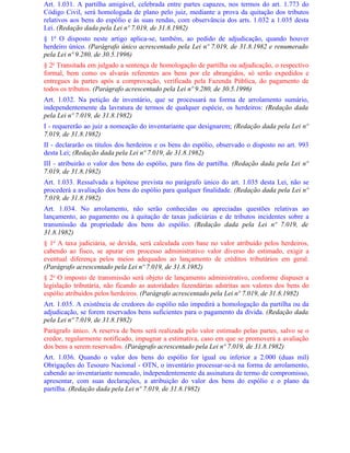 Art. 1.031. A partilha amigável, celebrada entre partes capazes, nos termos do art. 1.773 do
Código Civil, será homologada de plano pelo juiz, mediante a prova da quitação dos tributos
relativos aos bens do espólio e às suas rendas, com observância dos arts. 1.032 a 1.035 desta
Lei. (Redação dada pela Lei nº 7.019, de 31.8.1982)
§ 1o O disposto neste artigo aplica-se, também, ao pedido de adjudicação, quando houver
herdeiro único. (Parágrafo único acrescentado pela Lei nº 7.019, de 31.8.1982 e renumerado
pela Lei nº 9.280, de 30.5.1996)
§ 2o Transitada em julgado a sentença de homologação de partilha ou adjudicação, o respectivo
formal, bem como os alvarás referentes aos bens por ele abrangidos, só serão expedidos e
entregues às partes após a comprovação, verificada pela Fazenda Pública, do pagamento de
todos os tributos. (Parágrafo acrescentado pela Lei nº 9.280, de 30.5.1996)
Art. 1.032. Na petição de inventário, que se processará na forma de arrolamento sumário,
independentemente da lavratura de termos de qualquer espécie, os herdeiros: (Redação dada
pela Lei nº 7.019, de 31.8.1982)
I - requererão ao juiz a nomeação do inventariante que designarem; (Redação dada pela Lei nº
7.019, de 31.8.1982)
II - declararão os títulos dos herdeiros e os bens do espólio, observado o disposto no art. 993
desta Lei; (Redação dada pela Lei nº 7.019, de 31.8.1982)
III - atribuirão o valor dos bens do espólio, para fins de partilha. (Redação dada pela Lei nº
7.019, de 31.8.1982)
Art. 1.033. Ressalvada a hipótese prevista no parágrafo único do art. 1.035 desta Lei, não se
procederá a avaliação dos bens do espólio para qualquer finalidade. (Redação dada pela Lei nº
7.019, de 31.8.1982)
Art. 1.034. No arrolamento, não serão conhecidas ou apreciadas questões relativas ao
lançamento, ao pagamento ou à quitação de taxas judiciárias e de tributos incidentes sobre a
transmissão da propriedade dos bens do espólio. (Redação dada pela Lei nº 7.019, de
31.8.1982)
§ 1o A taxa judiciária, se devida, será calculada com base no valor atribuído pelos herdeiros,
cabendo ao fisco, se apurar em processo administrativo valor diverso do estimado, exigir a
eventual diferença pelos meios adequados ao lançamento de créditos tributários em geral.
(Parágrafo acrescentado pela Lei nº 7.019, de 31.8.1982)
§ 2o O imposto de transmissão será objeto de lançamento administrativo, conforme dispuser a
legislação tributária, não ficando as autoridades fazendárias adstritas aos valores dos bens do
espólio atribuídos pelos herdeiros. (Parágrafo acrescentado pela Lei nº 7.019, de 31.8.1982)
Art. 1.035. A existência de credores do espólio não impedirá a homologação da partilha ou da
adjudicação, se forem reservados bens suficientes para o pagamento da dívida. (Redação dada
pela Lei nº 7.019, de 31.8.1982)
Parágrafo único. A reserva de bens será realizada pelo valor estimado pelas partes, salvo se o
credor, regularmente notificado, impugnar a estimativa, caso em que se promoverá a avaliação
dos bens a serem reservados. (Parágrafo acrescentado pela Lei nº 7.019, de 31.8.1982)
Art. 1.036. Quando o valor dos bens do espólio for igual ou inferior a 2.000 (duas mil)
Obrigações do Tesouro Nacional - OTN, o inventário processar-se-á na forma de arrolamento,
cabendo ao inventariante nomeado, independentemente da assinatura de termo de compromisso,
apresentar, com suas declarações, a atribuição do valor dos bens do espólio e o plano da
partilha. (Redação dada pela Lei nº 7.019, de 31.8.1982)
 