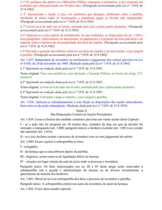 § 1o Se qualquer das partes ou o Ministério Público impugnar a estimativa, o juiz nomeará um
avaliador que oferecerá laudo em 10 (dez) dias. (Parágrafo acrescentado pela Lei nº 7.019, de
31.8.1982)
§ 2o Apresentado o laudo, o juiz, em audiência que designar, deliberará sobre a partilha,
decidindo de plano todas as reclamações e mandando pagar as dívidas não impugnadas.
(Parágrafo acrescentado pela Lei nº 7.019, de 31.8.1982)
§ 3o Lavrar-se-á de tudo um só termo, assinado pelo juiz e pelas partes presentes. (Parágrafo
acrescentado pela Lei nº 7.019, de 31.8.1982)
§ 4o Aplicam-se a esta espécie de arrolamento, no que couberem, as disposições do art. 1.034 e
seus parágrafos, relativamente ao lançamento, ao pagamento e à quitação da taxa judiciária e do
imposto sobre a transmissão da propriedade dos bens do espólio. (Parágrafo acrescentado pela
Lei nº 7.019, de 31.8.1982)
§ 5o Provada a quitação dos tributos relativos aos bens do espólio e às suas rendas, o juiz julgará
a partilha. (Parágrafo acrescentado pela Lei nº 7.019, de 31.8.1982)
Art. 1.037. Independerá de inventário ou arrolamento o pagamento dos valores previstos na Lei
no 6.858, de 24 de novembro de 1980. (Redação dada pela Lei nº 7.019, de 31.8.1982)
§ 1º Suprimido na redação dada pela Lei nº 7.019, de 31.8.1982:
Texto original: Para essa audiência, será intimada a Fazenda Pública, na forma do artigo 237,
número I
§ 2º Suprimido na redação dada pela Lei nº 7.019, de 31.8.1982:
Texto original: Lavrar-se-á de tudo um só auto, assinado pelo juiz e pelas partes presentes.
§ 3º Suprimido na redação dada pela Lei nº 7.019, de 31.8.1982:
Texto original: Calculado e pago o imposto, o juiz julgará a partilha.
Art. 1.038. Aplicam-se subsidiariamente a esta Seção as disposições das seções antecedentes,
bem como as da seção subseqüente. (Redação dada pela Lei nº 7.019, de 31.8.1982)
                                          Seção X
                        Das Disposições Comuns às Seções Precedentes
Art. 1.039. Cessa a eficácia das medidas cautelares previstas nas várias seções deste Capítulo:
I - se a ação não for proposta em 30 (trinta) dias, contados da data em que da decisão foi
intimado o impugnante (art. 1.000, parágrafo único), o herdeiro excluído (art. 1.001) ou o credor
não admitido (art. 1.018);
II - se o juiz declarar extinto o processo de inventário com ou sem julgamento do mérito.
Art. 1.040. Ficam sujeitos à sobrepartilha os bens:
I - sonegados;
II - da herança que se descobrirem depois da partilha;
III - litigiosos, assim como os de liquidação difícil ou morosa;
IV - situados em lugar remoto da sede do juízo onde se processa o inventário.
Parágrafo único. Os bens mencionados nos ns. III e IV deste artigo serão reservados à
sobrepartilha sob a guarda e administração do mesmo ou de diverso inventariante, a
aprazimento da maioria dos herdeiros.
Art. 1.041. Observar-se-á na sobrepartilha dos bens o processo de inventário e partilha.
Parágrafo único. A sobrepartilha correrá nos autos do inventário do autor da herança.
Art. 1.042. O juiz dará curador especial:
 
