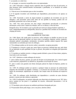 I - ao ausente, se o não tiver;
II - ao incapaz, se concorrer na partilha com o seu representante.
Art. 1.043. Falecendo o cônjuge meeiro supérstite antes da partilha dos bens do pré-morto, as
duas heranças serão cumulativamente inventariadas e partilhadas, se os herdeiros de ambos
forem os mesmos.
§ 1o Haverá um só inventariante para os dois inventários.
§ 2o O segundo inventário será distribuído por dependência, processando-se em apenso ao
primeiro.
Art. 1.044. Ocorrendo a morte de algum herdeiro na pendência do inventário em que foi
admitido e não possuindo outros bens além do seu quinhão na herança, poderá este ser
partilhado juntamente com os bens do monte.
Art. 1.045. Nos casos previstos nos dois artigos antecedentes prevalecerão as primeiras
declarações, assim como o laudo de avaliação, salvo se se alterou o valor dos bens.
Parágrafo único. No inventário a que se proceder por morte do cônjuge herdeiro supérstite, é
lícito, independentemente de sobrepartilha, descrever e partilhar bens omitidos no inventário do
cônjuge pré-morto.
                                         CAPÍTULO X
                                  DOS EMBARGOS DE TERCEIRO
Art. 1.046. Quem, não sendo parte no processo, sofrer turbação ou esbulho na posse de seus
bens por ato de apreensão judicial, em casos como o de penhora, depósito, arresto, seqüestro,
alienação judicial, arrecadação, arrolamento, inventário, partilha, poderá requerer Ihe sejam
manutenidos ou restituídos por meio de embargos.
§ 1o Os embargos podem ser de terceiro senhor e possuidor, ou apenas possuidor.
§ 2o Equipara-se a terceiro a parte que, posto figure no processo, defende bens que, pelo título
de sua aquisição ou pela qualidade em que os possuir, não podem ser atingidos pela apreensão
judicial.
§ 3o Considera-se também terceiro o cônjuge quando defende a posse de bens dotais, próprios,
reservados ou de sua meação.
Art. 1.047. Admitem-se ainda embargos de terceiro:
I - para a defesa da posse, quando, nas ações de divisão ou de demarcação, for o imóvel sujeito
a atos materiais, preparatórios ou definitivos, da partilha ou da fixação de rumos;
II - para o credor com garantia real obstar alienação judicial do objeto da hipoteca, penhor ou
anticrese.
Art. 1.048. Os embargos podem ser opostos a qualquer tempo no processo de conhecimento
enquanto não transitada em julgado a sentença, e, no processo de execução, até 5 (cinco) dias
depois da arrematação, adjudicação ou remição, mas sempre antes da assinatura da respectiva
carta.
Art. 1.049. Os embargos serão distribuídos por dependência e correrão em autos distintos
perante o mesmo juiz que ordenou a apreensão.
Art. 1.050. O embargante, em petição elaborada com observância do disposto no art. 282, fará a
prova sumária de sua posse e a qualidade de terceiro, oferecendo documentos e rol de
testemunhas.
§ 1o É facultada a prova da posse em audiência preliminar designada pelo juiz.
§ 2o O possuidor direto pode alegar, com a sua posse, domínio alheio.
 