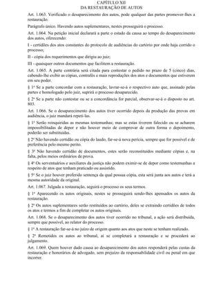 CAPÍTULO XII
                               DA RESTAURAÇÃO DE AUTOS
Art. 1.063. Verificado o desaparecimento dos autos, pode qualquer das partes promover-lhes a
restauração.
Parágrafo único. Havendo autos suplementares, nestes prosseguirá o processo.
Art. 1.064. Na petição inicial declarará a parte o estado da causa ao tempo do desaparecimento
dos autos, oferecendo:
I - certidões dos atos constantes do protocolo de audiências do cartório por onde haja corrido o
processo;
II - cópia dos requerimentos que dirigiu ao juiz;
III - quaisquer outros documentos que facilitem a restauração.
Art. 1.065. A parte contrária será citada para contestar o pedido no prazo de 5 (cinco) dias,
cabendo-lhe exibir as cópias, contrafés e mais reproduções dos atos e documentos que estiverem
em seu poder.
§ 1o Se a parte concordar com a restauração, lavrar-se-á o respectivo auto que, assinado pelas
partes e homologado pelo juiz, suprirá o processo desaparecido.
§ 2o Se a parte não contestar ou se a concordância for parcial, observar-se-á o disposto no art.
803.
Art. 1.066. Se o desaparecimento dos autos tiver ocorrido depois da produção das provas em
audiência, o juiz mandará repeti-las.
§ 1o Serão reinquiridas as mesmas testemunhas; mas se estas tiverem falecido ou se acharem
impossibilitadas de depor e não houver meio de comprovar de outra forma o depoimento,
poderão ser substituídas.
§ 2o Não havendo certidão ou cópia do laudo, far-se-á nova perícia, sempre que for possível e de
preferência pelo mesmo perito.
§ 3o Não havendo certidão de documentos, estes serão reconstituídos mediante cópias e, na
falta, pelos meios ordinários de prova.
§ 4o Os serventuários e auxiliares da justiça não podem eximir-se de depor como testemunhas a
respeito de atos que tenham praticado ou assistido.
§ 5o Se o juiz houver proferido sentença da qual possua cópia, esta será junta aos autos e terá a
mesma autoridade da original.
Art. 1.067. Julgada a restauração, seguirá o processo os seus termos.
§ 1o Aparecendo os autos originais, nestes se prosseguirá sendo-lhes apensados os autos da
restauração.
§ 2o Os autos suplementares serão restituídos ao cartório, deles se extraindo certidões de todos
os atos e termos a fim de completar os autos originais.
Art. 1.068. Se o desaparecimento dos autos tiver ocorrido no tribunal, a ação será distribuída,
sempre que possível, ao relator do processo.
§ 1o A restauração far-se-á no juízo de origem quanto aos atos que neste se tenham realizado.
§ 2o Remetidos os autos ao tribunal, aí se completará a restauração e se procederá ao
julgamento.
Art. 1.069. Quem houver dado causa ao desaparecimento dos autos responderá pelas custas da
restauração e honorários de advogado, sem prejuízo da responsabilidade civil ou penal em que
incorrer.
 