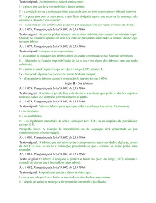 Texto original: O compromisso poderá ainda conter:
I - o prazo em que deve ser proferido o laudo arbitral;
II - a condição de ser a sentença arbitral executada com ou sem recurso para o tribunal superior.
III - a pena para com a outra parte, a que fique obrigada aquela que recorrer da sentença, não
obstante a cláusula "sem recurso";
IV - a autorização aos árbitros para julgarem por eqüidade, fora das regras e formas de direito.
Art. 1.076. Revogado pela Lei nº 9.307, de 23.9.1996:
Texto original: As partes podem nomear um ou mais árbitros, mas sempre em número ímpar.
Quando se louvarem apenas em dois (2), estes se presumem autorizados a nomear, desde logo,
terceiro árbitro.
Art. 1.077. Revogado pela Lei nº 9.307, de 23.9.1996:
Texto original: Extingue-se o compromisso:
I - escusando-se qualquer dos árbitros antes de aceitar a nomeação e não havendo substituto;
II - falecendo ou ficando impossibilitado de dar o seu voto algum dos árbitros, sem que tenha
substituto;
III - tendo expirado o prazo a que se refere o artigo 1.075, número I;
IV - falecendo alguma das partes e deixando herdeiro incapaz;
V - divergindo os árbitros quanto à nomeação do terceiro (artigo 1.076).
                                     Seção II - Dos árbitros
Art. 1.078. Revogado pela Lei nº 9.307, de 23.9.1996:
Texto original: O árbitro é juiz de fato e de direito e a sentença que proferir não fica sujeita a
recursos, salvo se o contrário convencionarem as partes.
Art. 1.079. Revogado pela Lei nº 9.307, de 23.9.1996:
Texto original: Pode ser árbitro quem quer que tenha a confiança das partes. Excetuam-se:
I - os incapazes;
II - os analfabetos;
III - os legalmente impedidos de servir como juiz (art. 134), ou os suspeitos de parcialidade
(artigo 135).
Parágrafo único. A exceção de impedimento ou de suspeição será apresentada ao juiz
competente para a homologação.
Art. 1.080. Revogado pela Lei nº 9.307, de 23.9.1996:
Texto original: O árbitro, que não subscreveu o compromisso, será convidado a declarar, dentro
de dez (10) dias, se aceita a nomeação; presumindo-se que a recusou se, nesse prazo, nada
reponder.
Art. 1.081. Revogado pela Lei nº 9.307, de 23.9.1996:
Texto original: O árbitro é obrigado a proferir o laudo no prazo do artigo 1.075, número I,
contado do dia em que é instituído o juízo arbitral.
Art. 1.082. Revogado pela Lei nº 9.307, de 23.9.1996:
Texto original: Responde por perdas e danos o árbitro que:
I - no prazo, não proferir o laudo, acarretando a extinção do compromisso;
II - depois de aceitar o encargo, a ele renunciar sem motivo justificado.
 