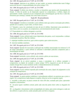 Art. 1.083. Revogado pela Lei nº 9.307, de 23.9.1996:
Texto original: Aplicam-se aos árbitros, no que couber, as normas estabelecidas neste Código
acerca dos deveres e responsabilidades dos juízes (artigo 133).
Art. 1.084. Revogado pela Lei nº 9.307, de 23.9.1996:
Texto original: O árbitro tem direito a receber os honorários que ajustou pelo desempenho da
função. Á falta de acordo ou de disposição especial no compromisso, o árbitro, depois de
apresentado o laudo, requererá ao juiz competente para a homologação que lhe fixe o valor dos
honorários por sentença, valendo esta como título executivo.
                                    Seção III - Do procedimento
Art. 1.085. Revogado pela Lei nº 9.307, de 23.9.1996:
Texto original: Considera-se instituído o juízo arbitral, tanto que aceita a nomeação pelo árbitro,
quando um (1) apenas, ou por todos, se forem vários.
§ 1º Quando o juízo for constituído de mais de um (1) árbitro, funcionará como presidente o
mais idoso, salvo se as partes, no compromisso, convencionarem de outro modo.
§ 2º O presidente ou o árbitro designará o escrivão.
Art. 1.086. Revogado pela Lei nº 9.307, de 23.9.1996:
Texto original: O juízo arbitral pode tomar depoimento das partes, ouvir testemunhas e ordenar
a realização de perícia. Mas lhe é defeso:
I - empregar medidas coercitivas, quer contra as partes, quer contra terceiros;
II - decretar medidas cautelares.
Art. 1.087. Revogado pela Lei nº 9.307, de 23.9.1996:
Texto original: Quando for necessária a aplicação das medidas mencionadas nos números I e II
do artigo antecedente, o juízo arbitral as solicitará à autoridade judiciária competente para a
homologação do laudo.
Art. 1.088. Revogado pela Lei nº 9.307, de 23.9.1996:
Texto original: Instituído o juízo arbitral, nele correrá o pleito em seus termos.
Art. 1.089. Revogado pela Lei nº 9.307, de 23.9.1996:
Texto original: Se já estiver pendente a causa, o presidente ou o árbitro, juntando o
compromisso ou depois de assinado o termo (artigo 1.073), requererá ao juiz do feito que
mande entregar-lhe os autos mediante recibo e independentemente de translado.
Art. 1.090. Revogado pela Lei nº 9.307, de 23.9.1996:
Texto original: O juízo arbitral responde pela restituição dos autos, depois do julgamento ou da
extinção do compromisso.
Art. 1.091. Revogado pela Lei nº 9.307, de 23.9.1996:
Texto original: As partes podem estabelecer o procedimento arbitral, ou autorizar que o juízo o
regule. Se o compromisso nada dispuser a respeito, observar-se-ão as seguinte regras:
I - incumbe a cada parte, no prazo comum de vinte (20) dias, assinado pelo juízo, apresentar
alegações e documentos;
II - em prazo igual e também comum, pode cada uma das partes dizer sobre as alegações da
outra;
III - as alegações e documentos serão acompanhados de cópias, para serem entregues a cada um
dos árbitros e á parte adversa, sendo autuados pelo escrivão os originais.
 