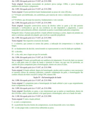 Art. 1.092. Revogado pela Lei nº 9.307, de 23.9.1996:
Texto original: Havendo necessidade de produzir prova (artigo 1.086), o juízo designará
audiência de instrução e julgamento.
Art. 1.093. Revogado pela Lei nº 9.307, de 23.9.1996:
Texto original: O juízo proferirá laudo fundamentado no prazo de vinte (20) dias.
§ 1º O laudo será deliberado, em conferência, por maioria de votos e reduzido a escrito por um
relator.
§ 2º O árbitro, que divergir da maiorira, fundamentará o voto vencido.
Art. 1.094. Revogado pela Lei nº 9.307, de 23.9.1996:
Texto original: Surgindo controvérsia acerca de direitos sobre os quais a lei não permite
transação e verificando-se que de sua existência ou não dependerá o julgamento, o juízo
suspenderá o procedimento arbitral, remetendo as partes à autoridade judiciária competente.
Parágrafo único. O prazo para proferir o laudo arbitral recomeça a correr, depois de juntada aos
autos a sentença, passada em julgado, que resolveu a questão prejudicial.
Art. 1.095. Revogado pela Lei nº 9.307, de 23.9.1996:
Texto original: São requisitos essenciais do laudo:
I - o relatório, que conterá os nomes das partes, a indicação do compromisso e o objeto do
litígio;
II - os fundamentos da decisão, mencionando-se expressamente se esta foi dada por eqüidade;
III - a decisão;
IV - o dia, mês, ano e lugar em que foi assinado.
Art. 1.096. Revogado pela Lei nº 9.307, de 23.9.1996:
Texto original: O laudo será publicado em audiência de julgamento. O escrivão dará, no mesmo
ato, a cada parte uma (1) cópia do laudo e remeterá os autos, em que este foi proferido, ao
cartório do juízo competente para a homologação, dentro em cinco (5) dias.
Art. 1.097. Revogado pela Lei nº 9.307, de 23.9.1996:
Texto original: O laudo arbitral, depois de homologado, produz entre as partes e seus sucessores
os mesmos efeitos da sentença judiciária; contento condenação da parte, a homologação lhe
confere eficácia de título executivo (artigo 584, número III)
                              Seção IV - Da homologação do laudo
Art. 1.098. Revogado pela Lei nº 9.307, de 23.9.1996:
Texto original: É competente para a homologação do laudo arbitral o juiz a que originalmente
tocar o julgamento da causa.
Art. 1.099. Revogado pela Lei nº 9.307, de 23.9.1996:
Texto original: Recebidos os autos, o juiz determinará que as partes se manifestem, dentre de
dez (10) dias, sobre o laudo arbitral; e em igual prazo o homologará, salvo se o laudo for nulo.
Art. 1.100. Revogado pela Lei nº 9.307, de 23.9.1996:
Texto original: É nulo o laudo arbitral:
I - se nulo o compromisso;
II - se proferido fora dos limites do compromisso, ou em desacordo com o seu objeto;
III - se não julgar toda a controvérsia submetida ao juízo;
 