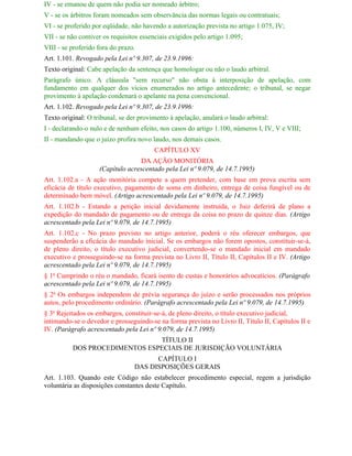 IV - se emanou de quem não podia ser nomeado árbitro;
V - se os árbitros foram nomeados sem observância das normas legais ou contratuais;
VI - se proferido por eqüidade, não havendo a autorização prevista no artigo 1.075, IV;
VII - se não contiver os requisitos essenciais exigidos pelo artigo 1.095;
VIII - se proferido fora do prazo.
Art. 1.101. Revogado pela Lei nº 9.307, de 23.9.1996:
Texto original: Cabe apelação da sentença que homologar ou não o laudo arbitral.
Parágrafo único. A cláusula "sem recurso" não obsta à interposição de apelação, com
fundamento em qualquer dos vícios enumerados no artigo antecedente; o tribunal, se negar
provimento à apelação condenará o apelante na pena convencional.
Art. 1.102. Revogado pela Lei nº 9.307, de 23.9.1996:
Texto original: O tribunal, se der provimento à apelação, anulará o laudo arbitral:
I - declarando-o nulo e de nenhum efeito, nos casos do artigo 1.100, números I, IV, V e VIII;
II - mandando que o juízo profira novo laudo, nos demais casos.
                                         CAPÍTULO XV
                                  DA AÇÃO MONITÓRIA
                    (Capítulo acrescentado pela Lei nº 9.079, de 14.7.1995)
Art. 1.102.a - A ação monitória compete a quem pretender, com base em prova escrita sem
eficácia de título executivo, pagamento de soma em dinheiro, entrega de coisa fungível ou de
determinado bem móvel. (Artigo acrescentado pela Lei nº 9.079, de 14.7.1995)
Art. 1.102.b - Estando a petição inicial devidamente instruída, o Juiz deferirá de plano a
expedição do mandado de pagamento ou de entrega da coisa no prazo de quinze dias. (Artigo
acrescentado pela Lei nº 9.079, de 14.7.1995)
Art. 1.102.c - No prazo previsto no artigo anterior, poderá o réu oferecer embargos, que
suspenderão a eficácia do mandado inicial. Se os embargos não forem opostos, constituir-se-á,
de pleno direito, o título executivo judicial, convertendo-se o mandado inicial em mandado
executivo e prosseguindo-se na forma prevista no Livro II, Título II, Capítulos II e IV. (Artigo
acrescentado pela Lei nº 9.079, de 14.7.1995)
§ 1o Cumprindo o réu o mandado, ficará isento de custas e honorários advocatícios. (Parágrafo
acrescentado pela Lei nº 9.079, de 14.7.1995)
§ 2o Os embargos independem de prévia segurança do juízo e serão processados nos próprios
autos, pelo procedimento ordinário. (Parágrafo acrescentado pela Lei nº 9.079, de 14.7.1995)
§ 3o Rejeitados os embargos, constituir-se-á, de pleno direito, o título executivo judicial,
intimando-se o devedor e prosseguindo-se na forma prevista no Livro II, Título II, Capítulos II e
IV. (Parágrafo acrescentado pela Lei nº 9.079, de 14.7.1995)
                               TÍTULO II
          DOS PROCEDIMENTOS ESPECIAIS DE JURISDIÇÃO VOLUNTÁRIA
                                       CAPÍTULO I
                                 DAS DISPOSIÇÕES GERAIS
Art. 1.103. Quando este Código não estabelecer procedimento especial, regem a jurisdição
voluntária as disposições constantes deste Capítulo.
 