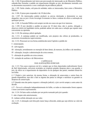 Art. 1.104. O procedimento terá início por provocação do interessado ou do Ministério Público,
cabendo-lhes formular o pedido em requerimento dirigido ao juiz, devidamente instruído com
os documentos necessários e com a indicação da providência judicial.
Art. 1.105. Serão citados, sob pena de nulidade, todos os interessados, bem como o Ministério
Público.
Art. 1.106. O prazo para responder é de 10 (dez) dias.
Art. 1.107. Os interessados podem produzir as provas destinadas a demonstrar as suas
alegações; mas ao juiz é licito investigar livremente os fatos e ordenar de ofício a realização de
quaisquer provas.
Art. 1.108. A Fazenda Pública será sempre ouvida nos casos em que tiver interesse.
Art. 1.109. O juiz decidirá o pedido no prazo de 10 (dez) dias; não é, porém, obrigado a
observar critério de legalidade estrita, podendo adotar em cada caso a solução que reputar mais
conveniente ou oportuna.
Art. 1.110. Da sentença caberá apelação.
Art. 1.111. A sentença poderá ser modificada, sem prejuízo dos efeitos já produzidos, se
ocorrerem circunstâncias supervenientes.
Art. 1.112. Processar-se-á na forma estabelecida neste Capítulo o pedido de:
I - emancipação;
II - sub-rogação;
III - alienação, arrendamento ou oneração de bens dotais, de menores, de órfãos e de interditos;
IV - alienação, locação e administração da coisa comum;
V - alienação de quinhão em coisa comum;
Vl - extinção de usufruto e de fideicomisso.
                                      CAPÍTULO II
                               DAS ALIENAÇÕES JUDICIAIS
Art. 1.113. Nos casos expressos em lei e sempre que os bens depositados judicialmente forem
de fácil deterioração, estiverem avariados ou exigirem grandes despesas para a sua guarda, o
juiz, de ofício ou a requerimento do depositário ou de qualquer das partes, mandará aliená-los
em leilão.
§ 1o Poderá o juiz autorizar, da mesma forma, a alienação de semoventes e outros bens de
guarda dispendiosa; mas não o fará se alguma das partes se obrigar a satisfazer ou garantir as
despesas de conservação.
§ 2o Quando uma das partes requerer a alienação judicial, o juiz ouvirá sempre a outra antes de
decidir.
§ 3o - Far-se-á a alienação independentemente de leilão, se todos os interessados forem capazes
e nisso convierem expressamente.
Art. 1.114. Os bens serão avaliados por um perito nomeado pelo juiz quando:
I - não o hajam sido anteriormente;
II - tenham sofrido alteração em seu valor.
Art. 1.115. A alienação será feita pelo maior lanço oferecido, ainda que seja inferior ao valor da
avaliação.
 