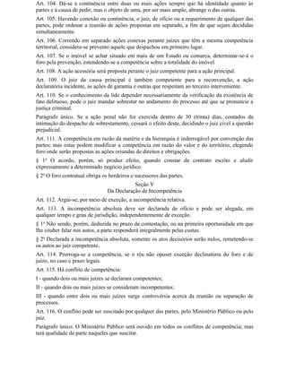 Art. 104. Dá-se a continência entre duas ou mais ações sempre que há identidade quanto às
partes e à causa de pedir, mas o objeto de uma, por ser mais amplo, abrange o das outras.
Art. 105. Havendo conexão ou continência, o juiz, de ofício ou a requerimento de qualquer das
partes, pode ordenar a reunião de ações propostas em separado, a fim de que sejam decididas
simultaneamente.
Art. 106. Correndo em separado ações conexas perante juízes que têm a mesma competência
territorial, considera-se prevento aquele que despachou em primeiro lugar.
Art. 107. Se o imóvel se achar situado em mais de um Estado ou comarca, determinar-se-á o
foro pela prevenção, estendendo-se a competência sobre a totalidade do imóvel.
Art. 108. A ação acessória será proposta perante o juiz competente para a ação principal.
Art. 109. O juiz da causa principal é também competente para a reconvenção, a ação
declaratória incidente, as ações de garantia e outras que respeitam ao terceiro interveniente.
Art. 110. Se o conhecimento da lide depender necessariamente da verificação da existência de
fato delituoso, pode o juiz mandar sobrestar no andamento do processo até que se pronuncie a
justiça criminal.
Parágrafo único. Se a ação penal não for exercida dentro de 30 (trinta) dias, contados da
intimação do despacho de sobrestamento, cessará o efeito deste, decidindo o juiz cível a questão
prejudicial.
Art. 111. A competência em razão da matéria e da hierarquia é inderrogável por convenção das
partes; mas estas podem modificar a competência em razão do valor e do território, elegendo
foro onde serão propostas as ações oriundas de direitos e obrigações.
§ 1o O acordo, porém, só produz efeito, quando constar de contrato escrito e aludir
expressamente a determinado negócio jurídico.
§ 2o O foro contratual obriga os herdeiros e sucessores das partes.
                                           Seção V
                                Da Declaração de Incompetência
Art. 112. Argúi-se, por meio de exceção, a incompetência relativa.
Art. 113. A incompetência absoluta deve ser declarada de ofício e pode ser alegada, em
qualquer tempo e grau de jurisdição, independentemente de exceção.
§ 1o Não sendo, porém, deduzida no prazo da contestação, ou na primeira oportunidade em que
Ihe couber falar nos autos, a parte responderá integralmente pelas custas.
§ 2o Declarada a incompetência absoluta, somente os atos decisórios serão nulos, remetendo-se
os autos ao juiz competente.
Art. 114. Prorroga-se a competência, se o réu não opuser exceção declinatória do foro e de
juízo, no caso e prazo legais.
Art. 115. Há conflito de competência:
I - quando dois ou mais juízes se declaram competentes;
II - quando dois ou mais juízes se consideram incompetentes;
III - quando entre dois ou mais juízes surge controvérsia acerca da reunião ou separação de
processos.
Art. 116. O conflito pode ser suscitado por qualquer das partes, pelo Ministério Público ou pelo
juiz.
Parágrafo único. O Ministério Público será ouvido em todos os conflitos de competência; mas
terá qualidade de parte naqueles que suscitar.
 
