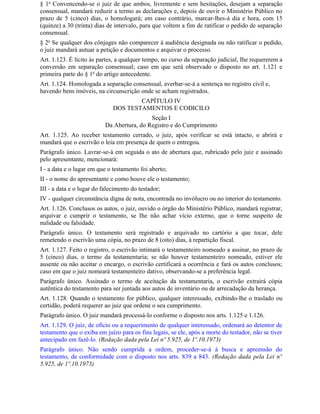 § 1o Convencendo-se o juiz de que ambos, livremente e sem hesitações, desejam a separação
consensual, mandará reduzir a termo as declarações e, depois de ouvir o Ministério Público no
prazo de 5 (cinco) dias, o homologará; em caso contrário, marcar-lhes-á dia e hora, com 15
(quinze) a 30 (trinta) dias de intervalo, para que voltem a fim de ratificar o pedido de separação
consensual.
§ 2o Se qualquer dos cônjuges não comparecer à audiência designada ou não ratificar o pedido,
o juiz mandará autuar a petição e documentos e arquivar o processo.
Art. 1.123. É lícito às partes, a qualquer tempo, no curso da separação judicial, Ihe requererem a
conversão em separação consensual; caso em que será observado o disposto no art. 1.121 e
primeira parte do § 1o do artigo antecedente.
Art. 1.124. Homologada a separação consensual, averbar-se-á a sentença no registro civil e,
havendo bens imóveis, na circunscrição onde se acham registrados.
                                      CAPÍTULO IV
                              DOS TESTAMENTOS E CODICILO
                                            Seção I
                           Da Abertura, do Registro e do Cumprimento
Art. 1.125. Ao receber testamento cerrado, o juiz, após verificar se está intacto, o abrirá e
mandará que o escrivão o leia em presença de quem o entregou.
Parágrafo único. Lavrar-se-á em seguida o ato de abertura que, rubricado pelo juiz e assinado
pelo apresentante, mencionará:
I - a data e o lugar em que o testamento foi aberto;
II - o nome do apresentante e como houve ele o testamento;
III - a data e o lugar do falecimento do testador;
IV - qualquer circunstância digna de nota, encontrada no invólucro ou no interior do testamento.
Art. 1.126. Conclusos os autos, o juiz, ouvido o órgão do Ministério Público, mandará registrar,
arquivar e cumprir o testamento, se Ihe não achar vício externo, que o torne suspeito de
nulidade ou falsidade.
Parágrafo único. O testamento será registrado e arquivado no cartório a que tocar, dele
remetendo o escrivão uma cópia, no prazo de 8 (oito) dias, à repartição fiscal.
Art. 1.127. Feito o registro, o escrivão intimará o testamenteiro nomeado a assinar, no prazo de
5 (cinco) dias, o termo da testamentaria; se não houver testamenteiro nomeado, estiver ele
ausente ou não aceitar o encargo, o escrivão certificará a ocorrência e fará os autos conclusos;
caso em que o juiz nomeará testamenteiro dativo, observando-se a preferência legal.
Parágrafo único. Assinado o termo de aceitação da testamentaria, o escrivão extrairá cópia
autêntica do testamento para ser juntada aos autos de inventário ou de arrecadação da herança.
Art. 1.128. Quando o testamento for público, qualquer interessado, exibindo-lhe o traslado ou
certidão, poderá requerer ao juiz que ordene o seu cumprimento.
Parágrafo único. O juiz mandará processá-lo conforme o disposto nos arts. 1.125 e 1.126.
Art. 1.129. O juiz, de ofício ou a requerimento de qualquer interessado, ordenará ao detentor de
testamento que o exiba em juízo para os fins legais, se ele, após a morte do testador, não se tiver
antecipado em fazê-lo. (Redação dada pela Lei nº 5.925, de 1º.10.1973)
Parágrafo único. Não sendo cumprida a ordem, proceder-se-á à busca e apreensão do
testamento, de conformidade com o disposto nos arts. 839 a 843. (Redação dada pela Lei nº
5.925, de 1º.10.1973)
 