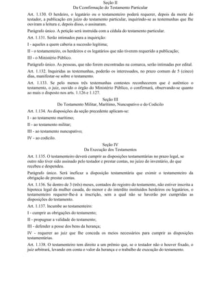 Seção II
                              Da Cconfirmação do Testamento Particular
Art. 1.130. O herdeiro, o legatário ou o testamenteiro poderá requerer, depois da morte do
testador, a publicação em juízo do testamento particular, inquirindo-se as testemunhas que Ihe
ouviram a leitura e, depois disso, o assinaram.
Parágrafo único. A petição será instruída com a cédula do testamento particular.
Art. 1.131. Serão intimados para a inquirição:
I - aqueles a quem caberia a sucessão legítima;
II - o testamenteiro, os herdeiros e os legatários que não tiverem requerido a publicação;
III - o Ministério Público.
Parágrafo único. As pessoas, que não forem encontradas na comarca, serão intimadas por edital.
Art. 1.132. Inquiridas as testemunhas, poderão os interessados, no prazo comum de 5 (cinco)
dias, manifestar-se sobre o testamento.
Art. 1.133. Se pelo menos três testemunhas contestes reconhecerem que é autêntico o
testamento, o juiz, ouvido o órgão do Ministério Público, o confirmará, observando-se quanto
ao mais o disposto nos arts. 1.126 e 1.127.
                                            Seção III
                    Do Testamento Militar, Marítimo, Nuncupativo e do Codicilo
Art. 1.134. As disposições da seção precedente aplicam-se:
I - ao testamento marítimo;
Il - ao testamento militar;
III - ao testamento nuncupativo;
IV - ao codicilo.
                                            Seção IV
                                   Da Execução dos Testamentos
Art. 1.135. O testamenteiro deverá cumprir as disposições testamentárias no prazo legal, se
outro não tiver sido assinado pelo testador e prestar contas, no juízo do inventário, do que
recebeu e despendeu.
Parágrafo único. Será ineficaz a disposição testamentária que eximir o testamenteiro da
obrigação de prestar contas.
Art. 1.136. Se dentro de 3 (três) meses, contados do registro do testamento, não estiver inscrita a
hipoteca legal da mulher casada, do menor e do interdito instituídos herdeiros ou legatários, o
testamenteiro requerer-lhe-á a inscrição, sem a qual não se haverão por cumpridas as
disposições do testamento.
Art. 1.137. lncumbe ao testamenteiro:
I - cumprir as obrigações do testamento;
II - propugnar a validade do testamento;
III - defender a posse dos bens da herança;
IV - requerer ao juiz que Ihe conceda os meios necessários para cumprir as disposições
testamentárias.
Art. 1.138. O testamenteiro tem direito a um prêmio que, se o testador não o houver fixado, o
juiz arbitrará, levando em conta o valor da herança e o trabalho de execução do testamento.
 