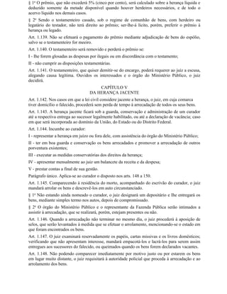 § 1o O prêmio, que não excederá 5% (cinco por cento), será calculado sobre a herança líquida e
deduzido somente da metade disponível quando houver herdeiros necessários, e de todo o
acervo líquido nos demais casos.
§ 2o Sendo o testamenteiro casado, sob o regime de comunhão de bens, com herdeiro ou
legatário do testador, não terá direito ao prêmio; ser-lhe-á lícito, porém, preferir o prêmio à
herança ou legado.
Art. 1.139. Não se efetuará o pagamento do prêmio mediante adjudicação de bens do espólio,
salvo se o testamenteiro for meeiro.
Art. 1.140. O testamenteiro será removido e perderá o prêmio se:
I - Ihe forem glosadas as despesas por ilegais ou em discordância com o testamento;
II - não cumprir as disposições testamentárias.
Art. 1.141. O testamenteiro, que quiser demitir-se do encargo, poderá requerer ao juiz a escusa,
alegando causa legítima. Ouvidos os interessados e o órgão do Ministério Público, o juiz
decidirá.
                                       CAPÍTULO V
                                   DA HERANÇA JACENTE
Art. 1.142. Nos casos em que a lei civil considere jacente a herança, o juiz, em cuja comarca
tiver domicílio o falecido, procederá sem perda de tempo à arrecadação de todos os seus bens.
Art. 1.143. A herança jacente ficará sob a guarda, conservação e administração de um curador
até a respectiva entrega ao sucessor legalmente habilitado, ou até a declaração de vacância; caso
em que será incorporada ao domínio da União, do Estado ou do Distrito Federal.
Art. 1.144. Incumbe ao curador:
I - representar a herança em juízo ou fora dele, com assistência do órgão do Ministério Público;
II - ter em boa guarda e conservação os bens arrecadados e promover a arrecadação de outros
porventura existentes;
III - executar as medidas conservatórias dos direitos da herança;
IV - apresentar mensalmente ao juiz um balancete da receita e da despesa;
V - prestar contas a final de sua gestão.
Parágrafo único. Aplica-se ao curador o disposto nos arts. 148 a 150.
Art. 1.145. Comparecendo à residência do morto, acompanhado do escrivão do curador, o juiz
mandará arrolar os bens e descrevê-los em auto circunstanciado.
§ 1o Não estando ainda nomeado o curador, o juiz designará um depositário e Ihe entregará os
bens, mediante simples termo nos autos, depois de compromissado.
§ 2o O órgão do Ministério Público e o representante da Fazenda Pública serão intimados a
assistir à arrecadação, que se realizará, porém, estejam presentes ou não.
Art. 1.146. Quando a arrecadação não terminar no mesmo dia, o juiz procederá à aposição de
selos, que serão levantados à medida que se efetuar o arrolamento, mencionando-se o estado em
que foram encontrados os bens.
Art. 1.147. O juiz examinará reservadamente os papéis, cartas missivas e os livros domésticos;
verificando que não apresentam interesse, mandará empacotá-los e lacrá-los para serem assim
entregues aos sucessores do falecido, ou queimados quando os bens forem declarados vacantes.
Art. 1.148. Não podendo comparecer imediatamente por motivo justo ou por estarem os bens
em lugar muito distante, o juiz requisitará à autoridade policial que proceda à arrecadação e ao
arrolamento dos bens.
 