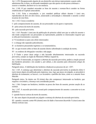 Art. 1.159. Desaparecendo alguém do seu domicílio sem deixar representante a quem caiba
administrar-lhe os bens, ou deixando mandatário que não queira ou não possa continuar a
exercer o mandato, declarar-se-á a sua ausência.
Art. 1.160. O juiz mandará arrecadar os bens do ausente e nomear-lhe-á curador na forma
estabelecida no Capítulo antecedente.
Art. 1.161. Feita a arrecadação, o juiz mandará publicar editais durante 1 (um) ano,
reproduzidos de dois em dois meses, anunciando a arrecadação e chamando o ausente a entrar
na posse de seus bens.
Art. 1.162. Cessa a curadoria:
I - pelo comparecimento do ausente, do seu procurador ou de quem o represente;
II - pela certeza da morte do ausente;
III - pela sucessão provisória.
Art. 1.163. Passado 1 (um) ano da publicação do primeiro edital sem que se saiba do ausente e
não tendo comparecido seu procurador ou representante, poderão os interessados requerer que
se abra provisoriamente a sucessão.
§ 1o Consideram-se para este efeito interessados:
I - o cônjuge não separado judicialmente;
II - os herdeiros presumidos legítimos e os testamentários;
III - os que tiverem sobre os bens do ausente direito subordinado à condição de morte;
IV - os credores de obrigações vencidas e não pagas.
§ 2o Findo o prazo deste artigo e não havendo absolutamente interessados na sucessão
provisória, cumpre ao órgão do Ministério Público requerê-la.
Art. 1.164. O interessado, ao requerer a abertura da sucessão provisória, pedirá a citação pessoal
dos herdeiros presentes e do curador e, por editais, a dos ausentes para oferecerem artigos de
habilitação.
Parágrafo único. A habilitação dos herdeiros obedecerá ao processo do art. 1.057.
Art. 1.165. A sentença que determinar a abertura da sucessão provisória só produzirá efeito 6
(seis) meses depois de publicada pela imprensa; mas, logo que passe em julgado, se procederá à
abertura do testamento, se houver, e ao inventário e partilha dos bens, como se o ausente fosse
falecido.
Parágrafo único. Se dentro em 30 (trinta) dias não comparecer interessado ou herdeiro, que
requeira o inventário, a herança será considerada jacente.
Art. 1.166. Cumpre aos herdeiros, imitidos na posse dos bens do ausente, prestar caução de os
restituir.
Art. 1.167. A sucessão provisória cessará pelo comparecimento do ausente e converter-se-á em
definitiva:
I - quando houver certeza da morte do ausente;
II - dez anos depois de passada em julgado a sentença de abertura da sucessão provisória;
III - quando o ausente contar 80 (oitenta) anos de idade e houverem decorrido 5 (cinco) anos das
últimas notícias suas.
 