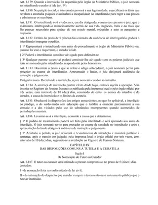 Art. 1.179. Quando a interdição for requerida pelo órgão do Ministério Público, o juiz nomeará
ao interditando curador à lide (art. 9o).
Art. 1.180. Na petição inicial, o interessado provará a sua legitimidade, especificará os fatos que
revelam a anomalia psíquica e assinalará a incapacidade do interditando para reger a sua pessoa
e administrar os seus bens.
Art. 1.181. O interditando será citado para, em dia designado, comparecer perante o juiz, que o
examinará, interrogando-o minuciosamente acerca de sua vida, negócios, bens e do mais que
Ihe parecer necessário para ajuizar do seu estado mental, reduzidas a auto as perguntas e
respostas.
Art. 1.182. Dentro do prazo de 5 (cinco) dias contados da audiência de interrogatório, poderá o
interditando impugnar o pedido.
§ 1o Representará o interditando nos autos do procedimento o órgão do Ministério Público ou,
quando for este o requerente, o curador à lide.
§ 2o Poderá o interditando constituir advogado para defender-se.
§ 3o Qualquer parente sucessível poderá constituir-lhe advogado com os poderes judiciais que
teria se nomeado pelo interditando, respondendo pelos honorários.
Art. 1.183. Decorrido o prazo a que se refere o artigo antecedente, o juiz nomeará perito para
proceder ao exame do interditando. Apresentado o laudo, o juiz designará audiência de
instrução e julgamento.
Parágrafo único. Decretando a interdição, o juiz nomeará curador ao interdito.
Art. 1.184. A sentença de interdição produz efeito desde logo, embora sujeita a apelação. Será
inscrita no Registro de Pessoas Naturais e publicada pela imprensa local e pelo órgão oficial por
três vezes, com intervalo de 10 (dez) dias, constando do edital os nomes do interdito e do
curador, a causa da interdição e os limites da curatela.
Art. 1.185. Obedecerá às disposições dos artigos antecedentes, no que for aplicável, a interdição
do pródigo, a do surdo-mudo sem educação que o habilite a enunciar precisamente a sua
vontade e a dos viciados pelo uso de substâncias entorpecentes quando acometidos de
perturbações mentais.
Art. 1.186. Levantar-se-á a interdição, cessando a causa que a determinou.
§ 1o O pedido de levantamento poderá ser feito pelo interditado e será apensado aos autos da
interdição. O juiz nomeará perito para proceder ao exame de sanidade no interditado e após a
apresentação do laudo designará audiência de instrução e julgamento.
§ 2o Acolhido o pedido, o juiz decretará o levantamento da interdição e mandará publicar a
sentença, após o transito em julgado, pela imprensa local e órgão oficial por três vezes, com
intervalo de 10 (dez) dias, seguindo-se a averbação no Registro de Pessoas Naturais.
                                 CAPÍTULO IX
                DAS DISPOSIÇÕES COMUNS À TUTELA E À CURATELA
                                          Seção I
                               Da Nomeação do Tutor ou Curador
Art. 1.187. O tutor ou curador será intimado a prestar compromisso no prazo de 5 (cinco) dias
contados:
I - da nomeação feita na conformidade da lei civil;
II - da intimação do despacho que mandar cumprir o testamento ou o instrumento público que o
houver instituído.
 