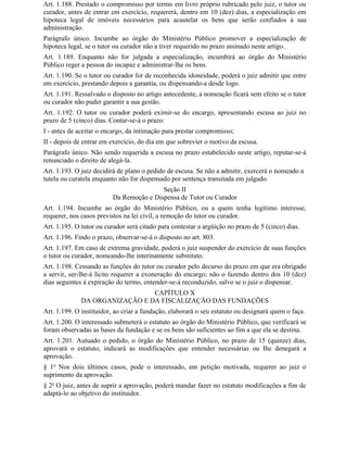 Art. 1.188. Prestado o compromisso por termo em livro próprio rubricado pelo juiz, o tutor ou
curador, antes de entrar em exercício, requererá, dentro em 10 (dez) dias, a especialização em
hipoteca legal de imóveis necessários para acautelar os bens que serão confiados à sua
administração.
Parágrafo único. Incumbe ao órgão do Ministério Público promover a especialização de
hipoteca legal, se o tutor ou curador não a tiver requerido no prazo assinado neste artigo.
Art. 1.189. Enquanto não for julgada a especialização, incumbirá ao órgão do Ministério
Público reger a pessoa do incapaz e administrar-lhe os bens.
Art. 1.190. Se o tutor ou curador for de reconhecida idoneidade, poderá o juiz admitir que entre
em exercício, prestando depois a garantia, ou dispensando-a desde logo.
Art. 1.191. Ressalvado o disposto no artigo antecedente, a nomeação ficará sem efeito se o tutor
ou curador não puder garantir a sua gestão.
Art. 1.192. O tutor ou curador poderá eximir-se do encargo, apresentando escusa ao juiz no
prazo de 5 (cinco) dias. Contar-se-á o prazo:
I - antes de aceitar o encargo, da intimação para prestar compromisso;
II - depois de entrar em exercício, do dia em que sobrevier o motivo da escusa.
Parágrafo único. Não sendo requerida a escusa no prazo estabelecido neste artigo, reputar-se-á
renunciado o direito de alegá-la.
Art. 1.193. O juiz decidirá de plano o pedido de escusa. Se não a admitir, exercerá o nomeado a
tutela ou curatela enquanto não for dispensado por sentença transitada em julgado.
                                          Seção II
                          Da Remoção e Dispensa de Tutor ou Curador
Art. 1.194. Incumbe ao órgão do Ministério Público, ou a quem tenha legítimo interesse,
requerer, nos casos previstos na lei civil, a remoção do tutor ou curador.
Art. 1.195. O tutor ou curador será citado para contestar a argüição no prazo de 5 (cinco) dias.
Art. 1.196. Findo o prazo, observar-se-á o disposto no art. 803.
Art. 1.197. Em caso de extrema gravidade, poderá o juiz suspender do exercício de suas funções
o tutor ou curador, nomeando-lhe interinamente substituto.
Art. 1.198. Cessando as funções do tutor ou curador pelo decurso do prazo em que era obrigado
a servir, ser-lhe-á lícito requerer a exoneração do encargo; não o fazendo dentro dos 10 (dez)
dias seguintes à expiração do termo, entender-se-á reconduzido, salvo se o juiz o dispensar.
                                CAPÍTULO X
              DA ORGANIZAÇÃO E DA FISCALIZAÇÃO DAS FUNDAÇÕES
Art. 1.199. O instituidor, ao criar a fundação, elaborará o seu estatuto ou designará quem o faça.
Art. 1.200. O interessado submeterá o estatuto ao órgão do Ministério Público, que verificará se
foram observadas as bases da fundação e se os bens são suficientes ao fim a que ela se destina.
Art. 1.201. Autuado o pedido, o órgão do Ministério Público, no prazo de 15 (quinze) dias,
aprovará o estatuto, indicará as modificações que entender necessárias ou Ihe denegará a
aprovação.
§ 1o Nos dois últimos casos, pode o interessado, em petição motivada, requerer ao juiz o
suprimento da aprovação.
§ 2o O juiz, antes de suprir a aprovação, poderá mandar fazer no estatuto modificações a fim de
adaptá-lo ao objetivo do instituidor.
 