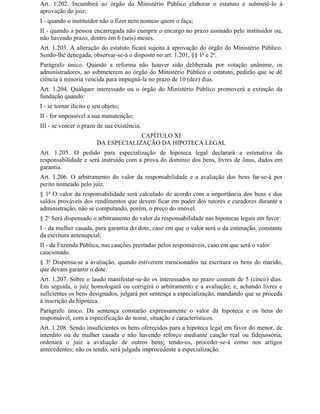Art. 1.202. Incumbirá ao órgão do Ministério Público elaborar o estatuto e submetê-lo à
aprovação do juiz:
I - quando o instituidor não o fizer nem nomear quem o faça;
II - quando a pessoa encarregada não cumprir o encargo no prazo assinado pelo instituidor ou,
não havendo prazo, dentro em 6 (seis) meses.
Art. 1.203. A alteração do estatuto ficará sujeita à aprovação do órgão do Ministério Público.
Sendo-lhe denegada, observar-se-á o disposto no art. 1.201, §§ 1o e 2o.
Parágrafo único. Quando a reforma não houver sido deliberada por votação unânime, os
administradores, ao submeterem ao órgão do Ministério Público o estatuto, pedirão que se dê
ciência à minoria vencida para impugná-la no prazo de 10 (dez) dias.
Art. 1.204. Qualquer interessado ou o órgão do Ministério Público promoverá a extinção da
fundação quando:
I - se tornar ilícito o seu objeto;
II - for impossível a sua manutenção;
III - se vencer o prazo de sua existência.
                                      CAPÍTULO XI
                         DA ESPECIALIZAÇÃO DA HIPOTECA LEGAL
Art. 1.205. O pedido para especialização de hipoteca legal declarará a estimativa da
responsabilidade e será instruído com a prova do domínio dos bens, livres de ônus, dados em
garantia.
Art. 1.206. O arbitramento do valor da responsabilidade e a avaliação dos bens far-se-á por
perito nomeado pelo juiz.
§ 1o O valor da responsabilidade será calculado de acordo com a importância dos bens e dos
saldos prováveis dos rendimentos que devem ficar em poder dos tutores e curadores durante a
administração, não se computando, porém, o preço do imóvel.
§ 2o Será dispensado o arbitramento do valor da responsabilidade nas hipotecas legais em favor:
I - da mulher casada, para garantia do dote, caso em que o valor será o da estimação, constante
da escritura antenupcial;
II - da Fazenda Pública, nas cauções prestadas pelos responsáveis, caso em que será o valor
caucionado.
§ 3o Dispensa-se a avaliação, quando estiverem mencionados na escritura os bens do marido,
que devam garantir o dote.
Art. 1.207. Sobre o laudo manifestar-se-ão os interessados no prazo comum de 5 (cinco) dias.
Em seguida, o juiz homologará ou corrigirá o arbitramento e a avaliação; e, achando livres e
suficientes os bens designados, julgará por sentença a especialização, mandando que se proceda
à inscrição da hipoteca.
Parágrafo único. Da sentença constarão expressamente o valor da hipoteca e os bens do
responsável, com a especificação do nome, situação e característicos.
Art. 1.208. Sendo insuficientes os bens oferecidos para a hipoteca legal em favor do menor, de
interdito ou de mulher casada e não havendo reforço mediante caução real ou fidejussória,
ordenará o juiz a avaliação de outros bens; tendo-os, proceder-se-á como nos artigos
antecedentes; não os tendo, será julgada improcedente a especialização.
 