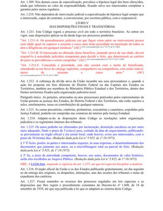 Art. 1.209. Nos demais casos de especialização, prevalece a hipoteca legal dos bens oferecidos,
ainda que inferiores ao valor da responsabilidade, ficando salvo aos interessados completar a
garantia pelos meios regulares.
Art. 1.210. Não dependerá de intervenção judicial a especialização de hipoteca legal sempre que
o interessado, capaz de contratar, a convencionar, por escritura pública, com o responsável.
                                                     LIVRO V
                                       DAS DISPOSIÇÕES FINAIS E TRANSITÓRIAS
Art. 1.211. Este Código regerá o processo civil em todo o território brasileiro. Ao entrar em
vigor, suas disposições aplicar-se-ão desde logo aos processos pendentes.
"Art. 1.211-A. Os procedimentos judiciais em que figure como parte ou interveniente pessoa
com idade igual ou superior a sessenta e cinco anos terão prioridade na tramitação de todos os
atos e diligências em qualquer instância." (AC)* (Art. acrescentado pela Lei nº 10.173, de 9.1.2001)
"Art. 1.211-B. O interessado na obtenção desse benefício, juntando prova de sua idade, deverá
requerê-lo à autoridade judiciária competente para decidir o feito, que determinará ao cartório
do juízo as providências a serem cumpridas." (AC) (Art. acrescentado pela Lei nº 10.173, de 9.1.2001)
"Art. 1.211-C. Concedida a prioridade, esta não cessará com a morte do beneficiado,
estendendo-se em favor do cônjuge supérstite, companheiro ou companheira, com união estável,
maior          de          sessenta            e        cinco         anos."           (AC)
(Art. acrescentado pela Lei nº 10.173, de 9.1.2001)


Art. 1.212. A cobrança da dívida ativa da União incumbe aos seus procuradores e, quando a
ação for proposta em foro diferente do Distrito Federal ou das Capitais dos Estados ou
Territórios, também aos membros do Ministério Público Estadual e dos Territórios, dentro dos
limites territoriais fixados pela organização judiciária local.
Parágrafo único. As petições, arrazoados ou atos processuais praticados pelos representantes da
União perante as justiças dos Estados, do Distrito Federal e dos Territórios, não estão sujeitos a
selos, emolumentos, taxas ou contribuições de qualquer natureza.
Art. 1.213. As cartas precatórias, citatórias, probatórias, executórias e cautelares, expedidas pela
Justiça Federal, poderão ser cumpridas nas comarcas do interior pela Justiça Estadual.
Art. 1.214. Adaptar-se-ão às disposições deste Código as resoluções sobre organização
judiciária e os regimentos internos dos tribunais.
Art. 1.215. Os autos poderão ser eliminados por incineração, destruição mecânica ou por outro
meio adequado, findo o prazo de 5 (cinco) anos, contado da data do arquivamento, publicando-
se previamente no órgão oficial e em jornal local, onde houver, aviso aos interessados, com o
prazo de 30 (trinta) dias. (Redação dada pela Lei nº 5.925, de 1º.10.1973)
§ 1o É lícito, porém, às partes e interessados requerer, às suas expensas, o desentranhamento dos
documentos que juntaram aos autos, ou a microfilmagem total ou parcial do feito. (Redação
dada pela Lei nº 5.925, de 1º.10.1973)
§ 2o Se, a juízo da autoridade competente, houver, nos autos, documentos de valor histórico,
serão eles recolhidos ao Arquivo Público. (Redação dada pela Lei nº 5.925, de 1º.10.1973)
OBS: A L6246.htm, suspende a vigência do art. 1.215, até que lei especial discipline a matéria.
Art. 1.216. O órgão oficial da União e os dos Estados publicarão gratuitamente, no dia seguinte
ao da entrega dos originais, os despachos, intimações, atas das sessões dos tribunais e notas de
expediente dos cartórios.
Art. 1.217. Ficam mantidos os recursos dos processos regulados em leis especiais e as
disposições que Ihes regem o procedimento constantes do Decreto-lei no 1.608, de 18 de
setembro de 1939, até que seja publicada a lei que os adaptará ao sistema deste Código.
 