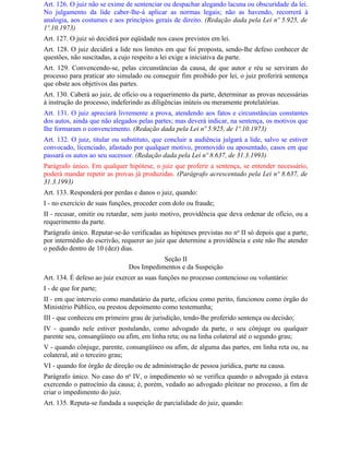 Art. 126. O juiz não se exime de sentenciar ou despachar alegando lacuna ou obscuridade da lei.
No julgamento da lide caber-lhe-á aplicar as normas legais; não as havendo, recorrerá à
analogia, aos costumes e aos princípios gerais de direito. (Redação dada pela Lei nº 5.925, de
1º.10.1973)
Art. 127. O juiz só decidirá por eqüidade nos casos previstos em lei.
Art. 128. O juiz decidirá a lide nos limites em que foi proposta, sendo-lhe defeso conhecer de
questões, não suscitadas, a cujo respeito a lei exige a iniciativa da parte.
Art. 129. Convencendo-se, pelas circunstâncias da causa, de que autor e réu se serviram do
processo para praticar ato simulado ou conseguir fim proibido por lei, o juiz proferirá sentença
que obste aos objetivos das partes.
Art. 130. Caberá ao juiz, de ofício ou a requerimento da parte, determinar as provas necessárias
à instrução do processo, indeferindo as diligências inúteis ou meramente protelatórias.
Art. 131. O juiz apreciará livremente a prova, atendendo aos fatos e circunstâncias constantes
dos autos, ainda que não alegados pelas partes; mas deverá indicar, na sentença, os motivos que
Ihe formaram o convencimento. (Redação dada pela Lei nº 5.925, de 1º.10.1973)
Art. 132. O juiz, titular ou substituto, que concluir a audiência julgará a lide, salvo se estiver
convocado, licenciado, afastado por qualquer motivo, promovido ou aposentado, casos em que
passará os autos ao seu sucessor. (Redação dada pela Lei nº 8.637, de 31.3.1993)
Parágrafo único. Em qualquer hipótese, o juiz que proferir a sentença, se entender necessário,
poderá mandar repetir as provas já produzidas. (Parágrafo acrescentado pela Lei nº 8.637, de
31.3.1993)
Art. 133. Responderá por perdas e danos o juiz, quando:
I - no exercício de suas funções, proceder com dolo ou fraude;
II - recusar, omitir ou retardar, sem justo motivo, providência que deva ordenar de ofício, ou a
requerimento da parte.
Parágrafo único. Reputar-se-ão verificadas as hipóteses previstas no no II só depois que a parte,
por intermédio do escrivão, requerer ao juiz que determine a providência e este não Ihe atender
o pedido dentro de 10 (dez) dias.
                                          Seção II
                               Dos Impedimentos e da Suspeição
Art. 134. É defeso ao juiz exercer as suas funções no processo contencioso ou voluntário:
I - de que for parte;
II - em que interveio como mandatário da parte, oficiou como perito, funcionou como órgão do
Ministério Público, ou prestou depoimento como testemunha;
III - que conheceu em primeiro grau de jurisdição, tendo-lhe proferido sentença ou decisão;
IV - quando nele estiver postulando, como advogado da parte, o seu cônjuge ou qualquer
parente seu, consangüíneo ou afim, em linha reta; ou na linha colateral até o segundo grau;
V - quando cônjuge, parente, consangüíneo ou afim, de alguma das partes, em linha reta ou, na
colateral, até o terceiro grau;
VI - quando for órgão de direção ou de administração de pessoa jurídica, parte na causa.
Parágrafo único. No caso do no IV, o impedimento só se verifica quando o advogado já estava
exercendo o patrocínio da causa; é, porém, vedado ao advogado pleitear no processo, a fim de
criar o impedimento do juiz.
Art. 135. Reputa-se fundada a suspeição de parcialidade do juiz, quando:
 