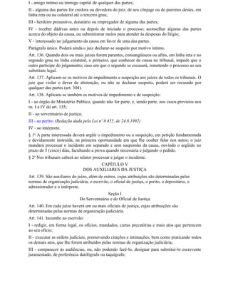 I - amigo íntimo ou inimigo capital de qualquer das partes;
II - alguma das partes for credora ou devedora do juiz, de seu cônjuge ou de parentes destes, em
linha reta ou na colateral até o terceiro grau;
III - herdeiro presuntivo, donatário ou empregador de alguma das partes;
IV - receber dádivas antes ou depois de iniciado o processo; aconselhar alguma das partes
acerca do objeto da causa, ou subministrar meios para atender às despesas do litígio;
V - interessado no julgamento da causa em favor de uma das partes.
Parágrafo único. Poderá ainda o juiz declarar-se suspeito por motivo íntimo.
Art. 136. Quando dois ou mais juízes forem parentes, consangüíneos ou afins, em linha reta e no
segundo grau na linha colateral, o primeiro, que conhecer da causa no tribunal, impede que o
outro participe do julgamento; caso em que o segundo se escusará, remetendo o processo ao seu
substituto legal.
Art. 137. Aplicam-se os motivos de impedimento e suspeição aos juízes de todos os tribunais. O
juiz que violar o dever de abstenção, ou não se declarar suspeito, poderá ser recusado por
qualquer das partes (art. 304).
Art. 138. Aplicam-se também os motivos de impedimento e de suspeição:
I - ao órgão do Ministério Público, quando não for parte, e, sendo parte, nos casos previstos nos
ns. I a IV do art. 135;
II - ao serventuário de justiça;
III - ao perito; (Redação dada pela Lei nº 8.455, de 24.8.1992)
IV - ao intérprete.
§ 1o A parte interessada deverá argüir o impedimento ou a suspeição, em petição fundamentada
e devidamente instruída, na primeira oportunidade em que Ihe couber falar nos autos; o juiz
mandará processar o incidente em separado e sem suspensão da causa, ouvindo o argüido no
prazo de 5 (cinco) dias, facultando a prova quando necessária e julgando o pedido.
§ 2o Nos tribunais caberá ao relator processar e julgar o incidente.
                                          CAPÍTULO V
                                   DOS AUXILIARES DA JUSTIÇA
Art. 139. São auxiliares do juízo, além de outros, cujas atribuições são determinadas pelas
normas de organização judiciária, o escrivão, o oficial de justiça, o perito, o depositário, o
administrador e o intérprete.
                                             Seção I
                              Do Serventuário e do Oficial de Justiça
Art. 140. Em cada juízo haverá um ou mais oficiais de justiça, cujas atribuições são
determinadas pelas normas de organização judiciária.
Art. 141. Incumbe ao escrivão:
I - redigir, em forma legal, os ofícios, mandados, cartas precatórias e mais atos que pertencem
ao seu ofício;
II - executar as ordens judiciais, promovendo citações e intimações, bem como praticando todos
os demais atos, que Ihe forem atribuídos pelas normas de organização judiciária;
III - comparecer às audiências, ou, não podendo fazê-lo, designar para substituí-lo escrevente
juramentado, de preferência datilógrafo ou taquígrafo;
 