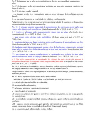 Art. 7o Toda pessoa que se acha no exercício dos seus direitos tem capacidade para estar em
juízo.
Art. 8o Os incapazes serão representados ou assistidos por seus pais, tutores ou curadores, na
forma da lei civil.
Art. 9o O juiz dará curador especial:
I - ao incapaz, se não tiver representante legal, ou se os interesses deste colidirem com os
daquele;
II - ao réu preso, bem como ao revel citado por edital ou com hora certa.
Parágrafo único. Nas comarcas onde houver representante judicial de incapazes ou de ausentes,
a este competirá a função de curador especial.
Art. 10. O cônjuge somente necessitará do consentimento do outro para propor ações que
versem sobre direitos reais imobiliários. (Redação dada pela Lei nº 8.952, de 13.12.1994)
§ 1o Ambos os cônjuges serão necessariamente citados para as ações: (Parágrafo único
renumerado pela Lei nº 8.952, de 13.12.1994)
I - que versem sobre direitos reais imobiliários; (Redação dada pela Lei nº 8.952, de
13.12.1994)
II - resultantes de fatos que digam respeito a ambos os cônjuges ou de atos praticados por eles;
(Redação dada pela Lei nº 5.925, de 1.10.1973)
III - fundadas em dívidas contraídas pelo marido a bem da família, mas cuja execução tenha de
recair sobre o produto do trabalho da mulher ou os seus bens reservados; (Redação dada pela
Lei nº 5.925, de 1.10.1973)
IV - que tenham por objeto o reconhecimento, a constituição ou a extinção de ônus sobre
imóveis de um ou de ambos os cônjuges. (Redação dada pela Lei nº 5.925, de 1.10.1973)
§ 2o Nas ações possessórias, a participação do cônjuge do autor ou do réu somente é
indispensável nos casos de composse ou de ato por ambos praticados. (Parágrafo acrescentado
pela Lei nº 8.952, de 13.12.1994)
Art. 11. A autorização do marido e a outorga da mulher podem suprir-se judicialmente, quando
um cônjuge a recuse ao outro sem justo motivo, ou lhe seja impossível dá-la.
Parágrafo único. A falta, não suprida pelo juiz, da autorização ou da outorga, quando necessária,
invalida o processo.
Art. 12. Serão representados em juízo, ativa e passivamente:
I - a União, os Estados, o Distrito Federal e os Territórios, por seus procuradores;
II - o Município, por seu Prefeito ou procurador;
III - a massa falida, pelo síndico;
IV - a herança jacente ou vacante, por seu curador;
V - o espólio, pelo inventariante;
VI - as pessoas jurídicas, por quem os respectivos estatutos designarem, ou, não os designando,
por seus diretores;
VII - as sociedades sem personalidade jurídica, pela pessoa a quem couber a administração dos
seus bens;
VIII - a pessoa jurídica estrangeira, pelo gerente, representante ou administrador de sua filial,
agência ou sucursal aberta ou instalada no Brasil (art. 88, parágrafo único);
IX - o condomínio, pelo administrador ou pelo síndico.
 
