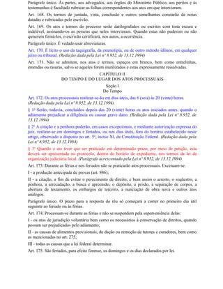 Parágrafo único. Às partes, aos advogados, aos órgãos do Ministério Público, aos peritos e às
testemunhas é facultado rubricar as folhas correspondentes aos atos em que intervieram.
Art. 168. Os termos de juntada, vista, conclusão e outros semelhantes constarão de notas
datadas e rubricadas pelo escrivão.
Art. 169. Os atos e termos do processo serão datilografados ou escritos com tinta escura e
indelével, assinando-os as pessoas que neles intervieram. Quando estas não puderem ou não
quiserem firmá-los, o escrivão certificará, nos autos, a ocorrência.
Parágrafo único. É vedado usar abreviaturas.
Art. 170. É lícito o uso da taquigrafia, da estenotipia, ou de outro método idôneo, em qualquer
juízo ou tribunal. (Redação dada pela Lei nº 8.952, de 13.12.1994)
Art. 171. Não se admitem, nos atos e termos, espaços em branco, bem como entrelinhas,
emendas ou rasuras, salvo se aqueles forem inutilizados e estas expressamente ressalvadas.
                                   CAPÍTULO II
                    DO TEMPO E DO LUGAR DOS ATOS PROCESSUAIS
                                              Seção I
                                             Do Tempo
Art. 172. Os atos processuais realizar-se-ão em dias úteis, das 6 (seis) às 20 (vinte) horas.
(Redação dada pela Lei nº 8.952, de 13.12.1994)
§ 1o Serão, todavia, concluídos depois das 20 (vinte) horas os atos iniciados antes, quando o
adiamento prejudicar a diligência ou causar grave dano. (Redação dada pela Lei nº 8.952, de
13.12.1994)
§ 2o A citação e a penhora poderão, em casos excepcionais, e mediante autorização expressa do
juiz, realizar-se em domingos e feriados, ou nos dias úteis, fora do horário estabelecido neste
artigo, observado o disposto no art. 5o, inciso Xl, da Constituição Federal. (Redação dada pela
Lei nº 8.952, de 13.12.1994)
§ 3o Quando o ato tiver que ser praticado em determinado prazo, por meio de petição, esta
deverá ser apresentada no protocolo, dentro do horário de expediente, nos termos da lei de
organização judiciária local. (Parágrafo acrescentado pela Lei nº 8.952, de 13.12.1994)
Art. 173. Durante as férias e nos feriados não se praticarão atos processuais. Excetuam-se:
I - a produção antecipada de provas (art. 846);
II - a citação, a fim de evitar o perecimento de direito; e bem assim o arresto, o seqüestro, a
penhora, a arrecadação, a busca e apreensão, o depósito, a prisão, a separação de corpos, a
abertura de testamento, os embargos de terceiro, a nunciação de obra nova e outros atos
análogos.
Parágrafo único. O prazo para a resposta do réu só começará a correr no primeiro dia útil
seguinte ao feriado ou às férias.
Art. 174. Processam-se durante as férias e não se suspendem pela superveniência delas:
I - os atos de jurisdição voluntária bem como os necessários à conservação de direitos, quando
possam ser prejudicados pelo adiamento;
II - as causas de alimentos provisionais, de dação ou remoção de tutores e curadores, bem como
as mencionadas no art. 275;
III - todas as causas que a lei federal determinar.
Art. 175. São feriados, para efeito forense, os domingos e os dias declarados por lei.
 