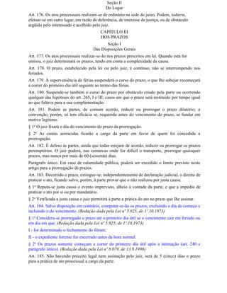 Seção II
                                             Do Lugar
Art. 176. Os atos processuais realizam-se de ordinário na sede do juízo. Podem, todavia,
efetuar-se em outro lugar, em razão de deferência, de interesse da justiça, ou de obstáculo
argüido pelo interessado e acolhido pelo juiz.
                                          CAPÍTULO III
                                          DOS PRAZOS
                                            Seção I
                                     Das Disposições Gerais
Art. 177. Os atos processuais realizar-se-ão nos prazos prescritos em lei. Quando esta for
omissa, o juiz determinará os prazos, tendo em conta a complexidade da causa.
Art. 178. O prazo, estabelecido pela lei ou pelo juiz, é contínuo, não se interrompendo nos
feriados.
Art. 179. A superveniência de férias suspenderá o curso do prazo; o que Ihe sobejar recomeçará
a correr do primeiro dia útil seguinte ao termo das férias.
Art. 180. Suspende-se também o curso do prazo por obstáculo criado pela parte ou ocorrendo
qualquer das hipóteses do art. 265, I e III; casos em que o prazo será restituído por tempo igual
ao que faltava para a sua complementação.
Art. 181. Podem as partes, de comum acordo, reduzir ou prorrogar o prazo dilatório; a
convenção, porém, só tem eficácia se, requerida antes do vencimento do prazo, se fundar em
motivo legítimo.
§ 1o O juiz fixará o dia do vencimento do prazo da prorrogação.
§ 2o As custas acrescidas ficarão a cargo da parte em favor de quem foi concedida a
prorrogação.
Art. 182. É defeso às partes, ainda que todas estejam de acordo, reduzir ou prorrogar os prazos
peremptórios. O juiz poderá, nas comarcas onde for difícil o transporte, prorrogar quaisquer
prazos, mas nunca por mais de 60 (sessenta) dias.
Parágrafo único. Em caso de calamidade pública, poderá ser excedido o limite previsto neste
artigo para a prorrogação de prazos.
Art. 183. Decorrido o prazo, extingue-se, independentemente de declaração judicial, o direito de
praticar o ato, ficando salvo, porém, à parte provar que o não realizou por justa causa.
§ 1o Reputa-se justa causa o evento imprevisto, alheio à vontade da parte, e que a impediu de
praticar o ato por si ou por mandatário.
§ 2o Verificada a justa causa o juiz permitirá à parte a prática do ato no prazo que Ihe assinar.
Art. 184. Salvo disposição em contrário, computar-se-ão os prazos, excluindo o dia do começo e
incluindo o do vencimento. (Redação dada pela Lei nº 5.925, de 1º.10.1973)
§ 1o Considera-se prorrogado o prazo até o primeiro dia útil se o vencimento cair em feriado ou
em dia em que: (Redação dada pela Lei nº 5.925, de 1º.10.1973)
I - for determinado o fechamento do fórum;
II - o expediente forense for encerrado antes da hora normal.
§ 2o Os prazos somente começam a correr do primeiro dia útil após a intimação (art. 240 e
parágrafo único). (Redação dada pela Lei nº 8.079, de 13.9.1990)
Art. 185. Não havendo preceito legal nem assinação pelo juiz, será de 5 (cinco) dias o prazo
para a prática de ato processual a cargo da parte.
 