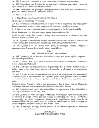 Art. 186. A parte poderá renunciar ao prazo estabelecido exclusivamente em seu favor.
Art. 187. Em qualquer grau de jurisdição, havendo motivo justificado, pode o juiz exceder, por
igual tempo, os prazos que este Código Ihe assina.
Art. 188. Computar-se-á em quádruplo o prazo para contestar e em dobro para recorrer quando a
parte for a Fazenda Pública ou o Ministério Público.
Art. 189. O juiz proferirá:
I - os despachos de expediente, no prazo de 2 (dois) dias;
II - as decisões, no prazo de 10 (dez) dias.
Art. 190. Incumbirá ao serventuário remeter os autos conclusos no prazo de 24 (vinte e quatro)
horas e executar os atos processuais no prazo de 48 (quarenta e oito) horas, contados:
I - da data em que houver concluído o ato processual anterior, se Ihe foi imposto pela lei;
II - da data em que tiver ciência da ordem, quando determinada pelo juiz.
Parágrafo único. Ao receber os autos, certificará o serventuário o dia e a hora em que ficou
ciente da ordem, referida no no Il.
Art. 191. Quando os litisconsortes tiverem diferentes procuradores, ser-lhes-ão contados em
dobro os prazos para contestar, para recorrer e, de modo geral, para falar nos autos.
Art. 192. Quando a lei não marcar outro prazo, as intimações somente obrigarão a
comparecimento depois de decorridas 24 (vinte e quatro) horas.
                                               Seção II
                              Da Verificação dos Prazos e das Penalidades
Art. 193. Compete ao juiz verificar se o serventuário excedeu, sem motivo legítimo, os prazos
que este Código estabelece.
Art. 194. Apurada a falta, o juiz mandará instaurar procedimento administrativo, na forma da
Lei de Organização Judiciária.
Art. 195. O advogado deve restituir os autos no prazo legal. Não o fazendo, mandará o juiz, de
ofício, riscar o que neles houver escrito e desentranhar as alegações e documentos que
apresentar.
Art. 196. É lícito a qualquer interessado cobrar os autos ao advogado que exceder o prazo legal.
Se, intimado, não os devolver dentro em 24 (vinte e quatro) horas, perderá o direito à vista fora
de cartório e incorrerá em multa, correspondente à metade do salário mínimo vigente na sede do
juízo.
Parágrafo único. Apurada a falta, o juiz comunicará o fato à seção local da Ordem dos
Advogados do Brasil, para o procedimento disciplinar e imposição da multa.
Art. 197. Aplicam-se ao órgão do Ministério Público e ao representante da Fazenda Pública as
disposições constantes dos arts. 195 e 196.
Art. 198. Qualquer das partes ou o órgão do Ministério Público poderá representar ao presidente
do Tribunal de Justiça contra o juiz que excedeu os prazos previstos em lei. Distribuída a
representação ao órgão competente, instaurar-se-á procedimento para apuração da
responsabilidade. O relator, conforme as circunstâncias, poderá avocar os autos em que ocorreu
excesso de prazo, designando outro juiz para decidir a causa.
Art. 199. A disposição do artigo anterior aplicar-se-á aos tribunais superiores na forma que
dispuser o seu regimento interno.
                                        CAPÍTULO IV
                                 DAS COMUNICAÇÕES DOS ATOS
 