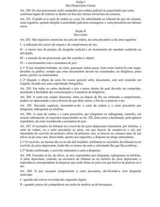 Seção I
                                     Das Disposições Gerais
Art. 200. Os atos processuais serão cumpridos por ordem judicial ou requisitados por carta,
conforme hajam de realizar-se dentro ou fora dos limites territoriais da comarca.
Art. 201. Expedir-se-á carta de ordem se o juiz for subordinado ao tribunal de que ela emanar;
carta rogatória, quando dirigida à autoridade judiciária estrangeira; e carta precatória nos demais
casos.
                                             Seção II
                                            Das Cartas
Art. 202. São requisitos essenciais da carta de ordem, da carta precatória e da carta rogatória:
I - a indicação dos juízes de origem e de cumprimento do ato;
II - o inteiro teor da petição, do despacho judicial e do instrumento do mandato conferido ao
advogado;
III - a menção do ato processual, que Ihe constitui o objeto;
IV - o encerramento com a assinatura do juiz.
§ 1o O juiz mandará trasladar, na carta, quaisquer outras peças, bem como instruí-la com mapa,
desenho ou gráfico, sempre que estes documentos devam ser examinados, na diligência, pelas
partes, peritos ou testemunhas.
§ 2o Quando o objeto da carta for exame pericial sobre documento, este será remetido em
original, ficando nos autos reprodução fotográfica.
Art. 203. Em todas as cartas declarará o juiz o prazo dentro do qual deverão ser cumpridas,
atendendo à facilidade das comunicações e à natureza da diligência.
Art. 204. A carta tem caráter itinerante; antes ou depois de Ihe ser ordenado o cumprimento,
poderá ser apresentada a juízo diverso do que dela consta, a fim de se praticar o ato.
Art. 205. Havendo urgência, transmitir-se-ão a carta de ordem e a carta precatória por
telegrama, radiograma ou telefone.
Art. 206. A carta de ordem e a carta precatória, por telegrama ou radiograma, conterão, em
resumo substancial, os requisitos mencionados no art. 202, bem como a declaração, pela agência
expedidora, de estar reconhecida a assinatura do juiz.
Art. 207. O secretário do tribunal ou o escrivão do juízo deprecante transmitirá, por telefone, a
carta de ordem, ou a carta precatória ao juízo, em que houver de cumprir-se o ato, por
intermédio do escrivão do primeiro ofício da primeira vara, se houver na comarca mais de um
ofício ou de uma vara, observando, quanto aos requisitos, o disposto no artigo antecedente.
§ 1o O escrivão, no mesmo dia ou no dia útil imediato, telefonará ao secretário do tribunal ou ao
escrivão do juízo deprecante, lendo-lhe os termos da carta e solicitando-lhe que Iha confirme.
§ 2o Sendo confirmada, o escrivão submeterá a carta a despacho.
Art. 208. Executar-se-ão, de ofício, os atos requisitados por telegrama, radiograma ou telefone.
A parte depositará, contudo, na secretaria do tribunal ou no cartório do juízo deprecante, a
importância correspondente às despesas que serão feitas no juízo em que houver de praticar-se o
ato.
Art. 209. O juiz recusará cumprimento à carta precatória, devolvendo-a com despacho
motivado:
I - quando não estiver revestida dos requisitos legais;
II - quando carecer de competência em razão da matéria ou da hierarquia;
 