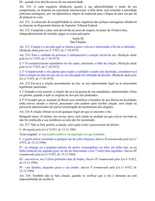 III - quando tiver dúvida acerca de sua autenticidade.
Art. 210. A carta rogatória obedecerá, quanto à sua admissibilidade e modo de seu
cumprimento, ao disposto na convenção internacional; à falta desta, será remetida à autoridade
judiciária estrangeira, por via diplomática, depois de traduzida para a língua do país em que há
de praticar-se o ato.
Art. 211. A concessão de exeqüibilidade às cartas rogatórias das justiças estrangeiras obedecerá
ao disposto no Regimento Interno do Supremo Tribunal Federal.
Art. 212. Cumprida a carta, será devolvida ao juízo de origem, no prazo de 10 (dez) dias,
independentemente de traslado, pagas as custas pela parte.
                                           Seção III
                                          Das Citações
Art. 213. Citação é o ato pelo qual se chama a juízo o réu ou o interessado a fim de se defender.
(Redação dada pela Lei nº 5.925, de 1º.10.1973)
Art. 214. Para a validade do processo é indispensável a citação inicial do réu. (Redação dada
pela Lei nº 5.925, de 1º.10.1973)
§ 1o O comparecimento espontâneo do réu supre, entretanto, a falta de citação. (Redação dada
pela Lei nº 5.925, de 1º.10.1973)
§ 2o Comparecendo o réu apenas para argüir a nulidade e sendo esta decretada, considerar-se-á
feita a citação na data em que ele ou seu advogado for intimado da decisão. (Redação dada pela
Lei nº 5.925, de 1º.10.1973)
Art. 215 Far-se-á a citação pessoalmente ao réu, ao seu representante legal ou ao procurador
legalmente autorizado.
§ 1o Estando o réu ausente, a citação far-se-á na pessoa de seu mandatário, administrador, feitor
ou gerente, quando a ação se originar de atos por eles praticados.
§ 2o O locador que se ausentar do Brasil sem cientificar o locatário de que deixou na localidade,
onde estiver situado o imóvel, procurador com poderes para receber citação, será citado na
pessoa do administrador do imóvel encarregado do recebimento dos aluguéis.
Art. 216 A citação efetuar-se-á em qualquer lugar em que se encontre o réu.
Parágrafo único. O militar, em serviço ativo, será citado na unidade em que estiver servindo se
não for conhecida a sua residência ou nela não for encontrado.
Art. 217. Não se fará, porém, a citação, salvo para evitar o perecimento do direito:
I - Revogado pela Lei nº 8.952, de 13.12.1994:
Texto original: ao funcionário público, na repartição em que trabalhar;
I - a quem estiver assistindo a qualquer ato de culto religioso; (Inciso II renumerado pela Lei nº
8.952, de 13.12.1994)
II - ao cônjuge ou a qualquer parente do morto, consangüíneo ou afim, em linha reta, ou na
linha colateral em segundo grau, no dia do falecimento e nos 7 (sete) dias seguintes; (Inciso III
renumerado pela Lei nº 8.952, de 13.12.1994)
III - aos noivos, nos 3 (três) primeiros dias de bodas; (Inciso IV renumerado pela Lei nº 8.952,
de 13.12.1994)
IV - aos doentes, enquanto grave o seu estado. (Inciso V renumerado pela Lei nº 8.952, de
13.12.1994)
Art. 218. Também não se fará citação, quando se verificar que o réu é demente ou está
impossibilitado de recebê-la.
 