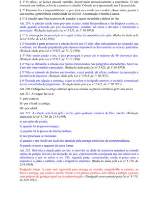 § 1o O oficial de justiça passará certidão, descrevendo minuciosamente a ocorrência. O juiz
nomeará um médico, a fim de examinar o citando. O laudo será apresentado em 5 (cinco) dias.
§ 2o Reconhecida a impossibilidade, o juiz dará ao citando um curador, observando, quanto à
sua escolha, a preferência estabelecida na lei civil. A nomeação é restrita à causa.
§ 3o A citação será feita na pessoa do curador, a quem incumbirá a defesa do réu.
Art. 219. A citação válida torna prevento o juízo, induz litispendência e faz litigiosa a coisa; e,
ainda quando ordenada por juiz incompetente, constitui em mora o devedor e interrompe a
prescrição. (Redação dada pela Lei nº 5.925, de 1º.10.1973)
§ 1o A interrupção da prescrição retroagirá à data da propositura da ação. (Redação dada pela
Lei nº 8.952, de 13.12.1994)
§ 2o Incumbe à parte promover a citação do réu nos 10 (dez) dias subseqüentes ao despacho que
a ordenar, não ficando prejudicada pela demora imputável exclusivamente ao serviço judiciário.
(Redação dada pela Lei nº 8.952, de 13.12.1994)
§ 3o Não sendo citado o réu, o juiz prorrogará o prazo até o máximo de 90 (noventa) dias.
(Redação dada pela Lei nº 8.952, de 13.12.1994)
§ 4o Não se efetuando a citação nos prazos mencionados nos parágrafos antecedentes, haver-se-
á por não interrompida a prescrição. (Redação dada pela Lei nº 5.925, de 1º.10.1973)
§ 5o Não se tratando de direitos patrimoniais, o juiz poderá, de ofício, conhecer da prescrição e
decretá-la de imediato. (Redação dada pela Lei nº 5.925, de 1º.10.1973)
§ 6o Passada em julgado a sentença, a que se refere o parágrafo anterior, o escrivão comunicará
ao réu o resultado do julgamento. (Redação dada pela Lei nº 5.925, de 1º.10.1973)
Art. 220. O disposto no artigo anterior aplica-se a todos os prazos extintivos previstos na lei.
Art. 221. A citação far-se-á:
I - pelo correio;
II - por oficial de justiça;
III - por edital.
Art. 222. A citação será feita pelo correio, para qualquer comarca do País, exceto: (Redação
dada pela Lei nº 8.710, de 24.9.1993)
a) nas ações de estado;
b) quando for ré pessoa incapaz;
c) quando for ré pessoa de direito público;
d) nos processos de execução;
e) quando o réu residir em local não atendido pela entrega domiciliar de correspondência;
f) quando o autor a requerer de outra forma.
Art. 223. Deferida a citação pelo correio, o escrivão ou chefe da secretaria remeterá ao citando
cópias da petição inicial e do despacho do juiz, expressamente consignada em seu inteiro teor a
advertência a que se refere o art. 285, segunda parte, comunicando, ainda, o prazo para a
resposta e o juízo e cartório, com o respectivo endereço. (Redação dada pela Lei nº 8.710, de
24.9.1993)
Parágrafo único. A carta será registrada para entrega ao citando, exigindo-lhe o carteiro, ao
fazer a entrega, que assine o recibo. Sendo o réu pessoa jurídica, será válida a entrega a pessoa
com poderes de gerência geral ou de administração. (Parágrafo acrescentado pela Lei nº 8.710,
de 24.9.1993)
 