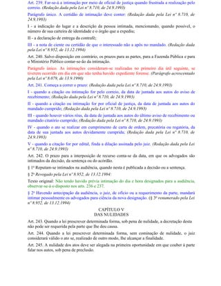 Art. 239. Far-se-á a intimação por meio de oficial de justiça quando frustrada a realização pelo
correio. (Redação dada pela Lei nº 8.710, de 24.9.1993)
Parágrafo único. A certidão de intimação deve conter: (Redação dada pela Lei nº 8.710, de
24.9.1993)
I - a indicação do lugar e a descrição da pessoa intimada, mencionando, quando possível, o
número de sua carteira de identidade e o órgão que a expediu;
II - a declaração de entrega da contrafé;
III - a nota de ciente ou certidão de que o interessado não a apôs no mandado. (Redação dada
pela Lei nº 8.952, de 13.12.1994)
Art. 240. Salvo disposição em contrário, os prazos para as partes, para a Fazenda Pública e para
o Ministério Público contar-se-ão da intimação.
Parágrafo único. As intimações consideram-se realizadas no primeiro dia útil seguinte, se
tiverem ocorrido em dia em que não tenha havido expediente forense. (Parágrafo acrescentado
pela Lei nº 8.079, de 13.9.1990)
Art. 241. Começa a correr o prazo: (Redação dada pela Lei nº 8.710, de 24.9.1993)
I - quando a citação ou intimação for pelo correio, da data de juntada aos autos do aviso de
recebimento; (Redação dada pela Lei nº 8.710, de 24.9.1993)
II - quando a citação ou intimação for por oficial de justiça, da data de juntada aos autos do
mandado cumprido; (Redação dada pela Lei nº 8.710, de 24.9.1993)
III - quando houver vários réus, da data de juntada aos autos do último aviso de recebimento ou
mandado citatório cumprido; (Redação dada pela Lei nº 8.710, de 24.9.1993)
IV - quando o ato se realizar em cumprimento de carta de ordem, precatória ou rogatória, da
data de sua juntada aos autos devidamente cumprida; (Redação dada pela Lei nº 8.710, de
24.9.1993)
V - quando a citação for por edital, finda a dilação assinada pelo juiz. (Redação dada pela Lei
nº 8.710, de 24.9.1993)
Art. 242. O prazo para a interposição de recurso conta-se da data, em que os advogados são
intimados da decisão, da sentença ou do acórdão.
§ 1o Reputam-se intimados na audiência, quando nesta é publicada a decisão ou a sentença.
§ 2o Revogado pela Lei nº 8.952, de 13.12.1994:
Texto original: Não tendo havido prévia intimação do dia e hora designados para a audiência,
observar-se-á o disposto nos arts. 236 e 237.
§ 2o Havendo antecipação da audiência, o juiz, de ofício ou a requerimento da parte, mandará
intimar pessoalmente os advogados para ciência da nova designação. (§ 3o renumerado pela Lei
nº 8.952, de 13.12.1994)
                                        CAPÍTULO V
                                       DAS NULIDADES
Art. 243. Quando a lei prescrever determinada forma, sob pena de nulidade, a decretação desta
não pode ser requerida pela parte que Ihe deu causa.
Art. 244. Quando a lei prescrever determinada forma, sem cominação de nulidade, o juiz
considerará válido o ato se, realizado de outro modo, Ihe alcançar a finalidade.
Art. 245. A nulidade dos atos deve ser alegada na primeira oportunidade em que couber à parte
falar nos autos, sob pena de preclusão.
 