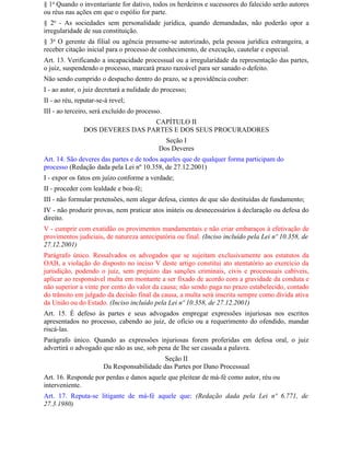 § 1o Quando o inventariante for dativo, todos os herdeiros e sucessores do falecido serão autores
ou réus nas ações em que o espólio for parte.
§ 2o - As sociedades sem personalidade jurídica, quando demandadas, não poderão opor a
irregularidade de sua constituição.
§ 3o O gerente da filial ou agência presume-se autorizado, pela pessoa jurídica estrangeira, a
receber citação inicial para o processo de conhecimento, de execução, cautelar e especial.
Art. 13. Verificando a incapacidade processual ou a irregularidade da representação das partes,
o juiz, suspendendo o processo, marcará prazo razoável para ser sanado o defeito.
Não sendo cumprido o despacho dentro do prazo, se a providência couber:
I - ao autor, o juiz decretará a nulidade do processo;
II - ao réu, reputar-se-á revel;
III - ao terceiro, será excluído do processo.
                                 CAPÍTULO II
               DOS DEVERES DAS PARTES E DOS SEUS PROCURADORES
                                             Seção I
                                           Dos Deveres
Art. 14. São deveres das partes e de todos aqueles que de qualquer forma participam do
processo (Redação dada pela Lei nº 10.358, de 27.12.2001)
I - expor os fatos em juízo conforme a verdade;
II - proceder com lealdade e boa-fé;
III - não formular pretensões, nem alegar defesa, cientes de que são destituídas de fundamento;
IV - não produzir provas, nem praticar atos inúteis ou desnecessários à declaração ou defesa do
direito.
V - cumprir com exatidão os provimentos mandamentais e não criar embaraços à efetivação de
provimentos judiciais, de natureza antecipatória ou final. (Inciso incluído pela Lei nº 10.358, de
27.12.2001)
Parágrafo único. Ressalvados os advogados que se sujeitam exclusivamente aos estatutos da
OAB, a violação do disposto no inciso V deste artigo constitui ato atentatório ao exercício da
jurisdição, podendo o juiz, sem prejuízo das sanções criminais, civis e processuais cabíveis,
aplicar ao responsável multa em montante a ser fixado de acordo com a gravidade da conduta e
não superior a vinte por cento do valor da causa; não sendo paga no prazo estabelecido, contado
do trânsito em julgado da decisão final da causa, a multa será inscrita sempre como dívida ativa
da União ou do Estado. (Inciso incluído pela Lei nº 10.358, de 27.12.2001)
Art. 15. É defeso às partes e seus advogados empregar expressões injuriosas nos escritos
apresentados no processo, cabendo ao juiz, de ofício ou a requerimento do ofendido, mandar
riscá-las.
Parágrafo único. Quando as expressões injuriosas forem proferidas em defesa oral, o juiz
advertirá o advogado que não as use, sob pena de Ihe ser cassada a palavra.
                                            Seção II
                       Da Responsabilidade das Partes por Dano Processual
Art. 16. Responde por perdas e danos aquele que pleitear de má-fé como autor, réu ou
interveniente.
Art. 17. Reputa-se litigante de má-fé aquele que: (Redação dada pela Lei nº 6.771, de
27.3.1980)
 