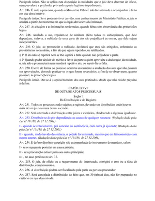 Parágrafo único. Não se aplica esta disposição às nulidades que o juiz deva decretar de ofício,
nem prevalece a preclusão, provando a parte legítimo impedimento.
Art. 246. É nulo o processo, quando o Ministério Público não for intimado a acompanhar o feito
em que deva intervir.
Parágrafo único. Se o processo tiver corrido, sem conhecimento do Ministério Público, o juiz o
anulará a partir do momento em que o órgão devia ter sido intimado.
Art. 247. As citações e as intimações serão nulas, quando feitas sem observância das prescrições
legais.
Art. 248. Anulado o ato, reputam-se de nenhum efeito todos os subseqüentes, que dele
dependam; todavia, a nulidade de uma parte do ato não prejudicará as outras, que dela sejam
independentes.
Art. 249. O juiz, ao pronunciar a nulidade, declarará que atos são atingidos, ordenando as
providências necessárias, a fim de que sejam repetidos, ou retificados.
§ 1o O ato não se repetirá nem se Ihe suprirá a falta quando não prejudicar a parte.
§ 2o Quando puder decidir do mérito a favor da parte a quem aproveite a declaração da nulidade,
o juiz não a pronunciará nem mandará repetir o ato, ou suprir-lhe a falta.
Art. 250. O erro de forma do processo acarreta unicamente a anulação dos atos que não possam
ser aproveitados, devendo praticar-se os que forem necessários, a fim de se observarem, quanto
possível, as prescrições legais.
Parágrafo único. Dar-se-á o aproveitamento dos atos praticados, desde que não resulte prejuízo
à defesa.
                                      CAPÍTULO VI
                               DE OUTROS ATOS PROCESSUAIS
                                                Seção I
                                     Da Distribuição e do Registro
Art. 251. Todos os processos estão sujeitos a registro, devendo ser distribuídos onde houver
mais de um juiz ou mais de um escrivão.
Art. 252. Será alternada a distribuição entre juízes e escrivães, obedecendo a rigorosa igualdade.
Art. 253. Distribuir-se-ão por dependência as causas de qualquer natureza: (Redação dada pela
Lei nº 10.358, de 27.12.2001)
I - quando se relacionarem, por conexão ou continência, com outra já ajuizada; (Redação dada
pela Lei nº 10.358, de 27.12.2001)
II - quando, tendo havido desistência, o pedido for reiterado, mesmo que em litisconsórcio com
outros autores. (Redação dada pela Lei nº 10.358, de 27.12.2001)
Art. 254. É defeso distribuir a petição não acompanhada do instrumento do mandato, salvo:
I - se o requerente postular em causa própria;
II - se a procuração estiver junta aos autos principais;
III - no caso previsto no art. 37.
Art. 255. O juiz, de ofício ou a requerimento do interessado, corrigirá o erro ou a falta de
distribuição, compensando-a.
Art. 256. A distribuição poderá ser fiscalizada pela parte ou por seu procurador.
Art. 257. Será cancelada a distribuição do feito que, em 30 (trinta) dias, não for preparado no
cartório em que deu entrada.
 