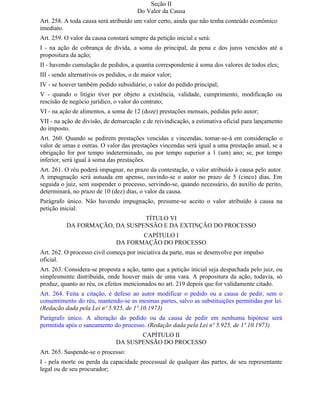 Seção II
                                       Do Valor da Causa
Art. 258. A toda causa será atribuído um valor certo, ainda que não tenha conteúdo econômico
imediato.
Art. 259. O valor da causa constará sempre da petição inicial e será:
I - na ação de cobrança de dívida, a soma do principal, da pena e dos juros vencidos até a
propositura da ação;
II - havendo cumulação de pedidos, a quantia correspondente à soma dos valores de todos eles;
III - sendo alternativos os pedidos, o de maior valor;
IV - se houver também pedido subsidiário, o valor do pedido principal;
V - quando o litígio tiver por objeto a existência, validade, cumprimento, modificação ou
rescisão de negócio jurídico, o valor do contrato;
VI - na ação de alimentos, a soma de 12 (doze) prestações mensais, pedidas pelo autor;
VII - na ação de divisão, de demarcação e de reivindicação, a estimativa oficial para lançamento
do imposto.
Art. 260. Quando se pedirem prestações vencidas e vincendas, tomar-se-á em consideração o
valor de umas e outras. O valor das prestações vincendas será igual a uma prestação anual, se a
obrigação for por tempo indeterminado, ou por tempo superior a 1 (um) ano; se, por tempo
inferior, será igual à soma das prestações.
Art. 261. O réu poderá impugnar, no prazo da contestação, o valor atribuído à causa pelo autor.
A impugnação será autuada em apenso, ouvindo-se o autor no prazo de 5 (cinco) dias. Em
seguida o juiz, sem suspender o processo, servindo-se, quando necessário, do auxílio de perito,
determinará, no prazo de 10 (dez) dias, o valor da causa.
Parágrafo único. Não havendo impugnação, presume-se aceito o valor atribuído à causa na
petição inicial.
                               TÍTULO VI
          DA FORMAÇÃO, DA SUSPENSÃO E DA EXTINÇÃO DO PROCESSO
                                      CAPÍTULO I
                               DA FORMAÇÃO DO PROCESSO
Art. 262. O processo civil começa por iniciativa da parte, mas se desenvolve por impulso
oficial.
Art. 263. Considera-se proposta a ação, tanto que a petição inicial seja despachada pelo juiz, ou
simplesmente distribuída, onde houver mais de uma vara. A propositura da ação, todavia, só
produz, quanto ao réu, os efeitos mencionados no art. 219 depois que for validamente citado.
Art. 264. Feita a citação, é defeso ao autor modificar o pedido ou a causa de pedir, sem o
consentimento do réu, mantendo-se as mesmas partes, salvo as substituições permitidas por lei.
(Redação dada pela Lei nº 5.925, de 1º.10.1973)
Parágrafo único. A alteração do pedido ou da causa de pedir em nenhuma hipótese será
permitida após o saneamento do processo. (Redação dada pela Lei nº 5.925, de 1º.10.1973)
                                      CAPÍTULO II
                               DA SUSPENSÃO DO PROCESSO
Art. 265. Suspende-se o processo:
I - pela morte ou perda da capacidade processual de qualquer das partes, de seu representante
legal ou de seu procurador;
 