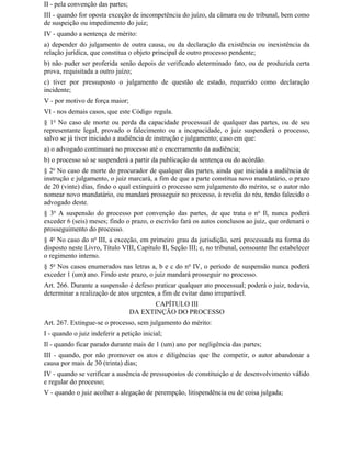 II - pela convenção das partes;
III - quando for oposta exceção de incompetência do juízo, da câmara ou do tribunal, bem como
de suspeição ou impedimento do juiz;
IV - quando a sentença de mérito:
a) depender do julgamento de outra causa, ou da declaração da existência ou inexistência da
relação jurídica, que constitua o objeto principal de outro processo pendente;
b) não puder ser proferida senão depois de verificado determinado fato, ou de produzida certa
prova, requisitada a outro juízo;
c) tiver por pressuposto o julgamento de questão de estado, requerido como declaração
incidente;
V - por motivo de força maior;
VI - nos demais casos, que este Código regula.
§ 1o No caso de morte ou perda da capacidade processual de qualquer das partes, ou de seu
representante legal, provado o falecimento ou a incapacidade, o juiz suspenderá o processo,
salvo se já tiver iniciado a audiência de instrução e julgamento; caso em que:
a) o advogado continuará no processo até o encerramento da audiência;
b) o processo só se suspenderá a partir da publicação da sentença ou do acórdão.
§ 2o No caso de morte do procurador de qualquer das partes, ainda que iniciada a audiência de
instrução e julgamento, o juiz marcará, a fim de que a parte constitua novo mandatário, o prazo
de 20 (vinte) dias, findo o qual extinguirá o processo sem julgamento do mérito, se o autor não
nomear novo mandatário, ou mandará prosseguir no processo, à revelia do réu, tendo falecido o
advogado deste.
§ 3o A suspensão do processo por convenção das partes, de que trata o n o Il, nunca poderá
exceder 6 (seis) meses; findo o prazo, o escrivão fará os autos conclusos ao juiz, que ordenará o
prosseguimento do processo.
§ 4o No caso do no III, a exceção, em primeiro grau da jurisdição, será processada na forma do
disposto neste Livro, Título VIII, Capítulo II, Seção III; e, no tribunal, consoante Ihe estabelecer
o regimento interno.
§ 5o Nos casos enumerados nas letras a, b e c do no IV, o período de suspensão nunca poderá
exceder 1 (um) ano. Findo este prazo, o juiz mandará prosseguir no processo.
Art. 266. Durante a suspensão é defeso praticar qualquer ato processual; poderá o juiz, todavia,
determinar a realização de atos urgentes, a fim de evitar dano irreparável.
                                         CAPÍTULO III
                                  DA EXTINÇÃO DO PROCESSO
Art. 267. Extingue-se o processo, sem julgamento do mérito:
I - quando o juiz indeferir a petição inicial;
Il - quando ficar parado durante mais de 1 (um) ano por negligência das partes;
III - quando, por não promover os atos e diligências que Ihe competir, o autor abandonar a
causa por mais de 30 (trinta) dias;
IV - quando se verificar a ausência de pressupostos de constituição e de desenvolvimento válido
e regular do processo;
V - quando o juiz acolher a alegação de perempção, litispendência ou de coisa julgada;
 